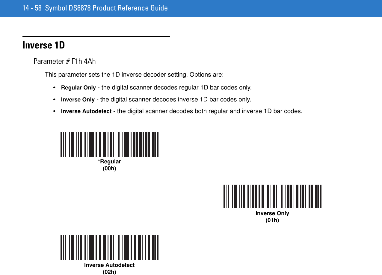 14 - 58 Symbol DS6878 Product Reference GuideInverse 1DParameter # F1h 4AhThis parameter sets the 1D inverse decoder setting. Options are:•Regular Only - the digital scanner decodes regular 1D bar codes only.•Inverse Only - the digital scanner decodes inverse 1D bar codes only.•Inverse Autodetect - the digital scanner decodes both regular and inverse 1D bar codes.*Regular(00h)Inverse Only(01h)Inverse Autodetect(02h)