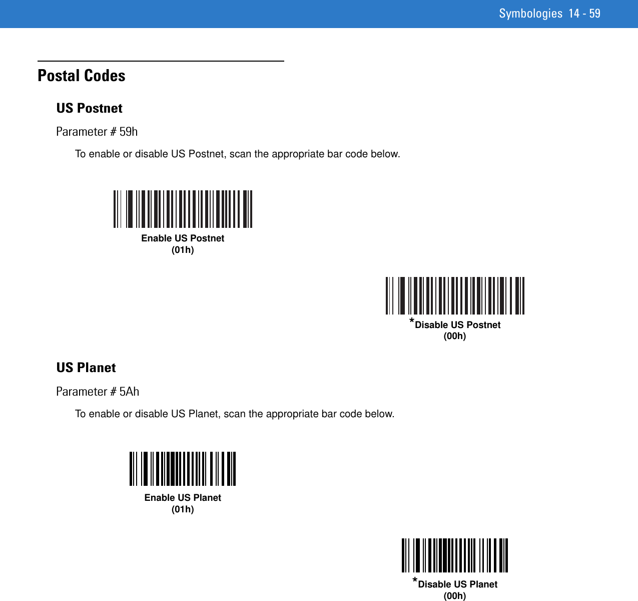 Symbologies 14 - 59Postal CodesUS PostnetParameter # 59hTo enable or disable US Postnet, scan the appropriate bar code below. US PlanetParameter # 5AhTo enable or disable US Planet, scan the appropriate bar code below.Enable US Postnet(01h)*Disable US Postnet(00h)Enable US Planet(01h)*Disable US Planet(00h)