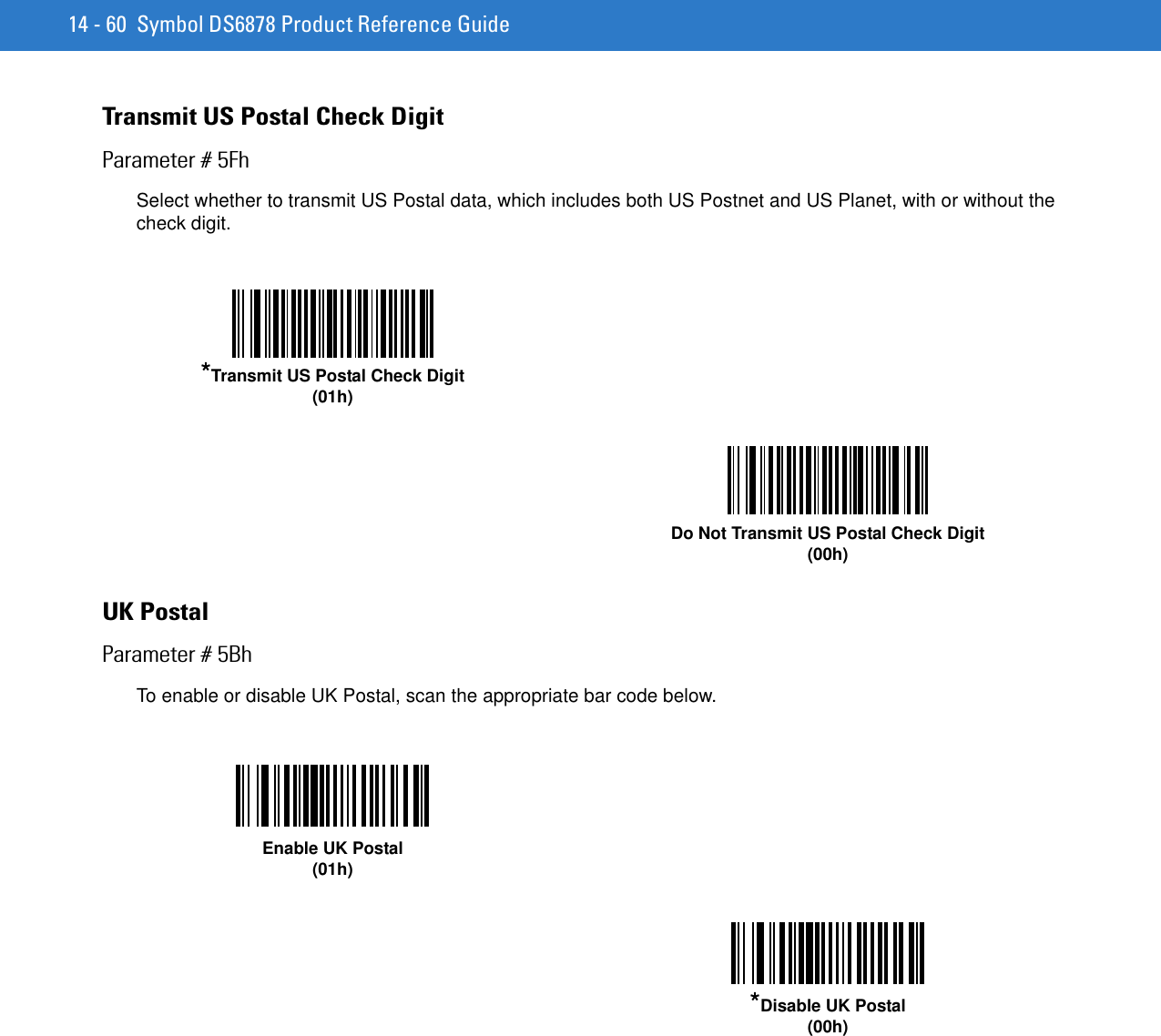 14 - 60 Symbol DS6878 Product Reference GuideTransmit US Postal Check DigitParameter # 5FhSelect whether to transmit US Postal data, which includes both US Postnet and US Planet, with or without the check digit.UK PostalParameter # 5BhTo enable or disable UK Postal, scan the appropriate bar code below.*Transmit US Postal Check Digit(01h)Do Not Transmit US Postal Check Digit(00h)Enable UK Postal(01h)*Disable UK Postal(00h)