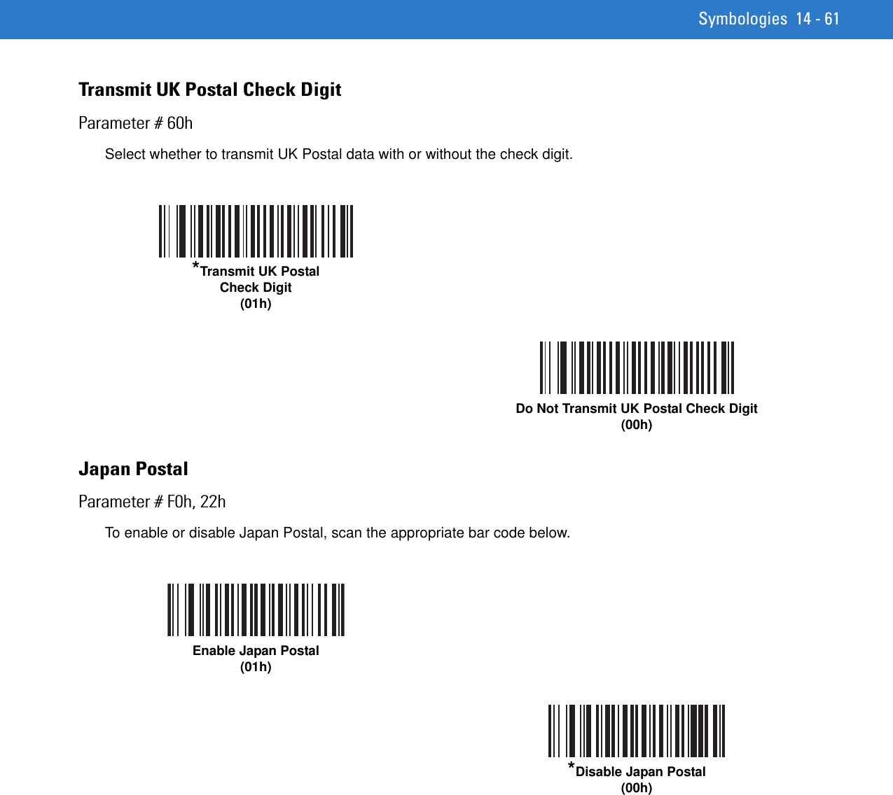 Symbologies 14 - 61Transmit UK Postal Check DigitParameter # 60hSelect whether to transmit UK Postal data with or without the check digit.Japan PostalParameter # F0h, 22hTo enable or disable Japan Postal, scan the appropriate bar code below.*Transmit UK PostalCheck Digit(01h)Do Not Transmit UK Postal Check Digit(00h)Enable Japan Postal(01h)*Disable Japan Postal(00h)