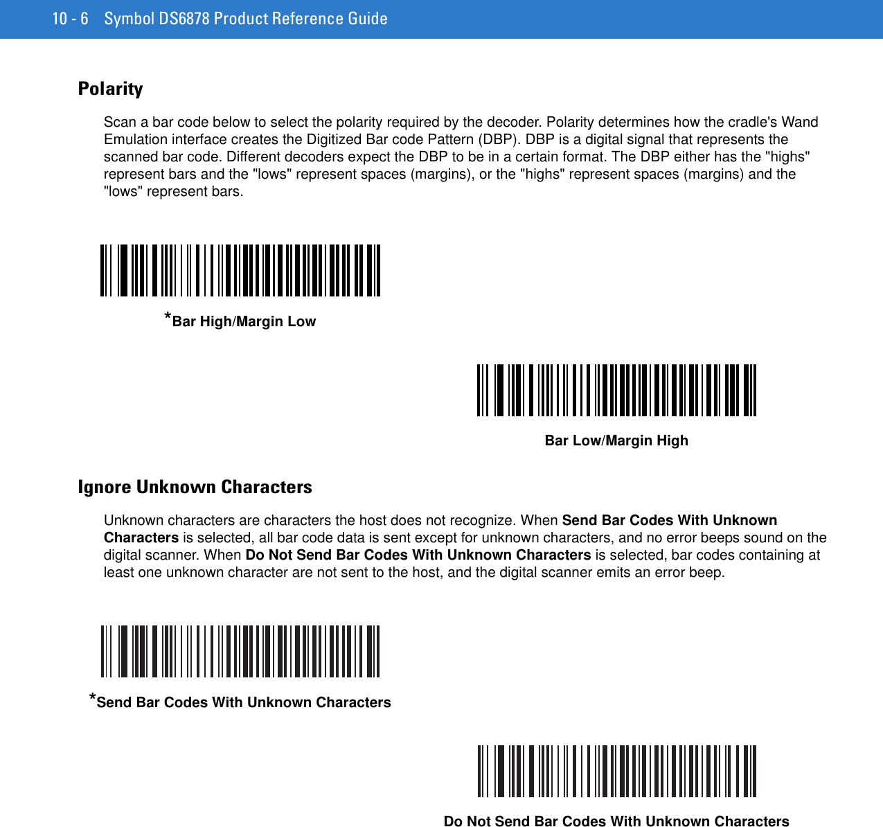 10 - 6 Symbol DS6878 Product Reference GuidePolarityScan a bar code below to select the polarity required by the decoder. Polarity determines how the cradle&apos;s Wand Emulation interface creates the Digitized Bar code Pattern (DBP). DBP is a digital signal that represents the scanned bar code. Different decoders expect the DBP to be in a certain format. The DBP either has the &quot;highs&quot; represent bars and the &quot;lows&quot; represent spaces (margins), or the &quot;highs&quot; represent spaces (margins) and the &quot;lows&quot; represent bars.Ignore Unknown CharactersUnknown characters are characters the host does not recognize. When Send Bar Codes With Unknown Characters is selected, all bar code data is sent except for unknown characters, and no error beeps sound on the digital scanner. When Do Not Send Bar Codes With Unknown Characters is selected, bar codes containing at least one unknown character are not sent to the host, and the digital scanner emits an error beep.*Bar High/Margin LowBar Low/Margin High*Send Bar Codes With Unknown CharactersDo Not Send Bar Codes With Unknown Characters