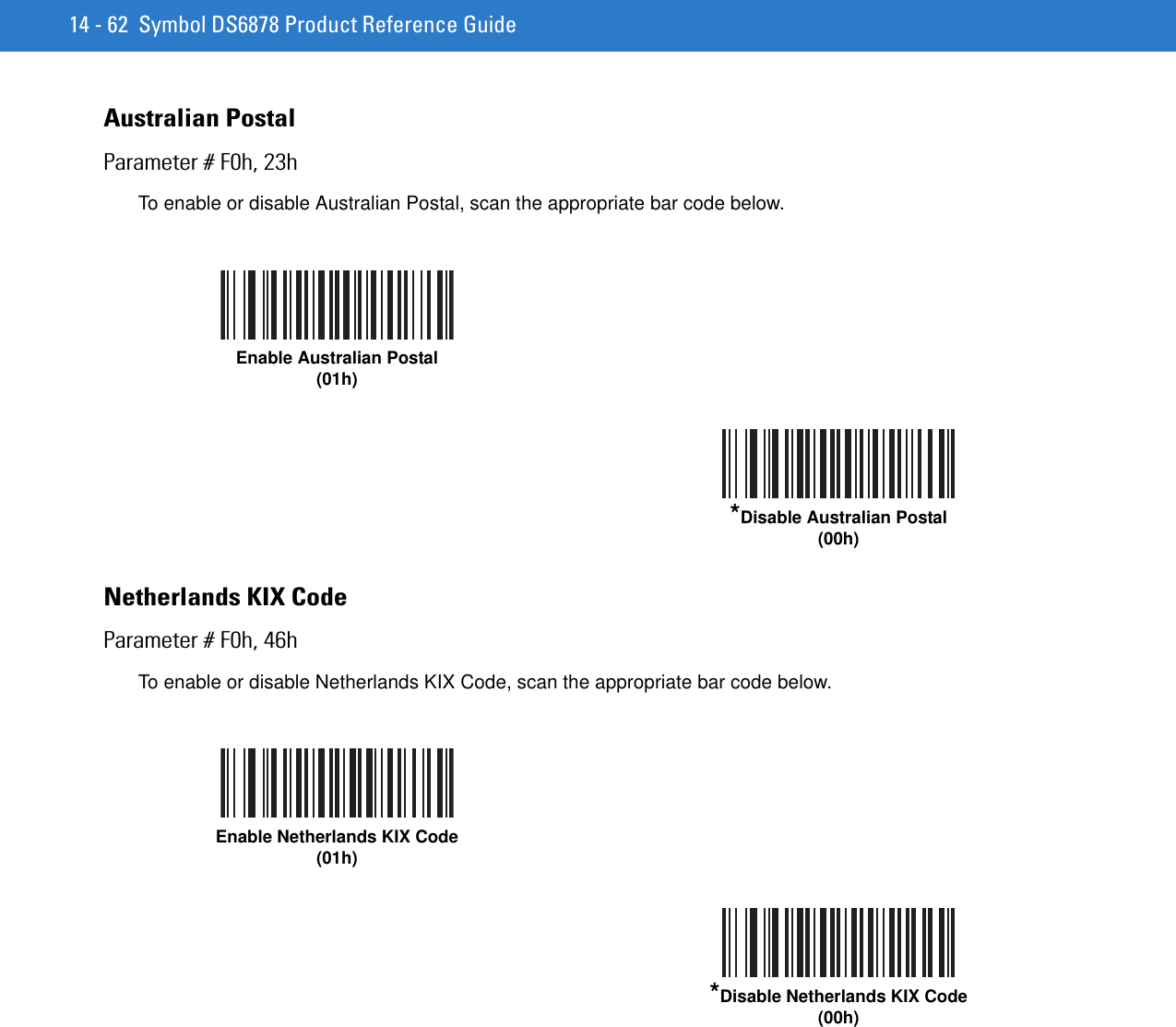 14 - 62 Symbol DS6878 Product Reference GuideAustralian PostalParameter # F0h, 23hTo enable or disable Australian Postal, scan the appropriate bar code below.Netherlands KIX Code Parameter # F0h, 46hTo enable or disable Netherlands KIX Code, scan the appropriate bar code below.Enable Australian Postal(01h)*Disable Australian Postal(00h)Enable Netherlands KIX Code(01h)*Disable Netherlands KIX Code(00h)