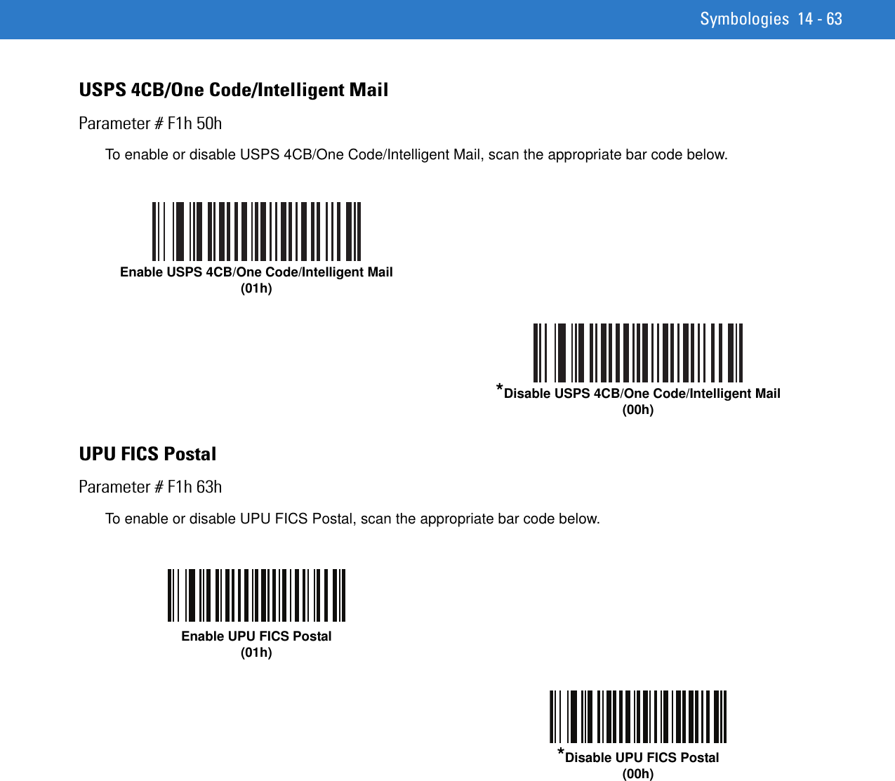 Symbologies 14 - 63USPS 4CB/One Code/Intelligent MailParameter # F1h 50hTo enable or disable USPS 4CB/One Code/Intelligent Mail, scan the appropriate bar code below. UPU FICS PostalParameter # F1h 63hTo enable or disable UPU FICS Postal, scan the appropriate bar code below. Enable USPS 4CB/One Code/Intelligent Mail (01h)*Disable USPS 4CB/One Code/Intelligent Mail (00h)Enable UPU FICS Postal(01h)*Disable UPU FICS Postal(00h)