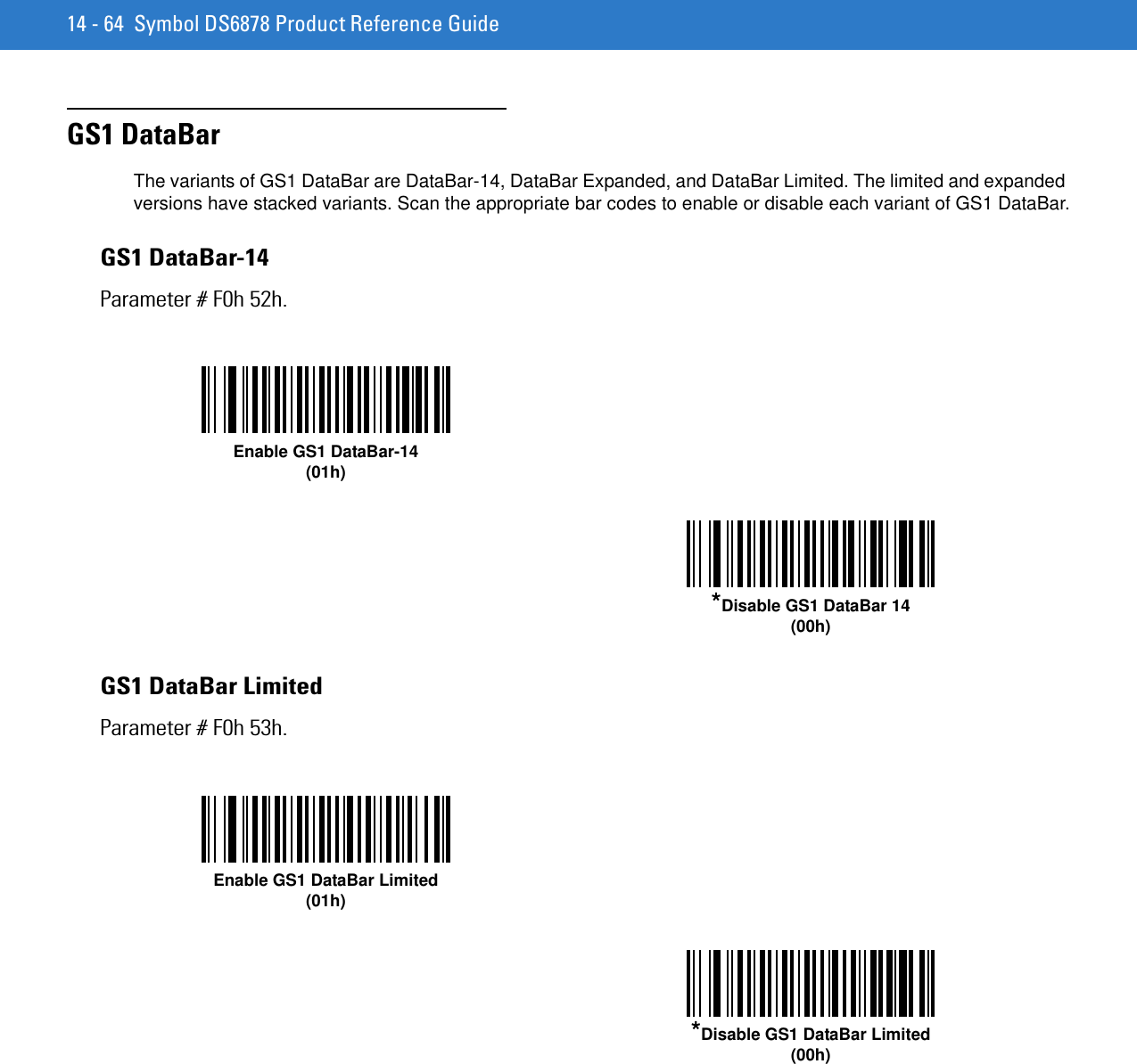 14 - 64 Symbol DS6878 Product Reference GuideGS1 DataBarThe variants of GS1 DataBar are DataBar-14, DataBar Expanded, and DataBar Limited. The limited and expanded versions have stacked variants. Scan the appropriate bar codes to enable or disable each variant of GS1 DataBar.GS1 DataBar-14Parameter # F0h 52h.GS1 DataBar LimitedParameter # F0h 53h.Enable GS1 DataBar-14(01h)*Disable GS1 DataBar 14(00h)Enable GS1 DataBar Limited(01h)*Disable GS1 DataBar Limited(00h)