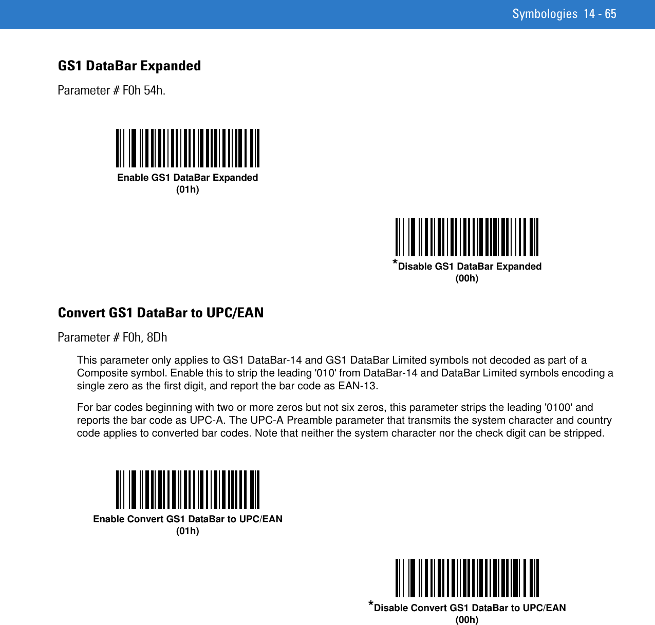 Symbologies 14 - 65GS1 DataBar ExpandedParameter # F0h 54h.Convert GS1 DataBar to UPC/EANParameter # F0h, 8DhThis parameter only applies to GS1 DataBar-14 and GS1 DataBar Limited symbols not decoded as part of a Composite symbol. Enable this to strip the leading &apos;010&apos; from DataBar-14 and DataBar Limited symbols encoding a single zero as the first digit, and report the bar code as EAN-13.For bar codes beginning with two or more zeros but not six zeros, this parameter strips the leading &apos;0100&apos; and reports the bar code as UPC-A. The UPC-A Preamble parameter that transmits the system character and country code applies to converted bar codes. Note that neither the system character nor the check digit can be stripped. Enable GS1 DataBar Expanded(01h)*Disable GS1 DataBar Expanded(00h)Enable Convert GS1 DataBar to UPC/EAN(01h)*Disable Convert GS1 DataBar to UPC/EAN(00h)