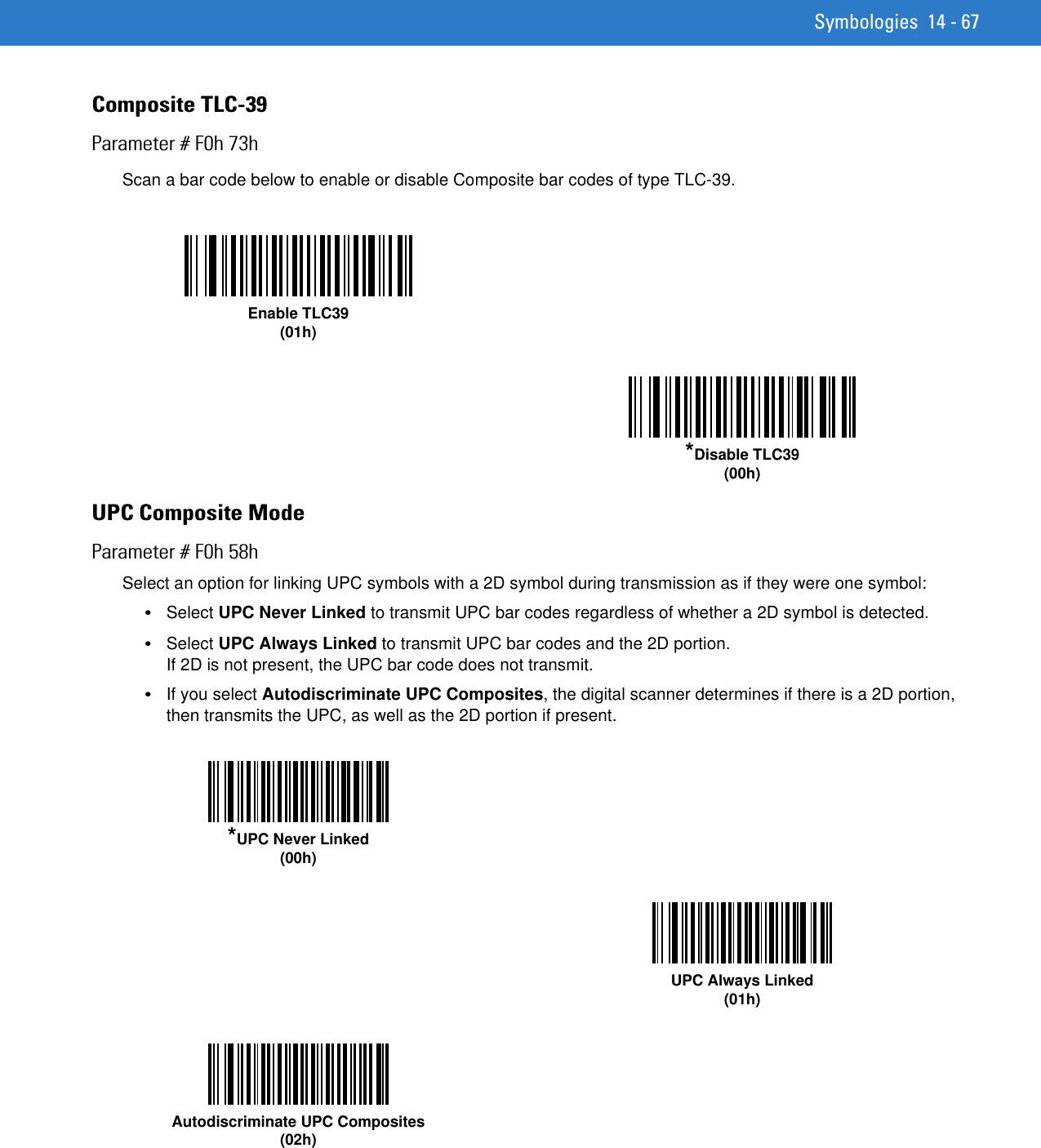 Symbologies 14 - 67Composite TLC-39Parameter # F0h 73hScan a bar code below to enable or disable Composite bar codes of type TLC-39. UPC Composite ModeParameter # F0h 58hSelect an option for linking UPC symbols with a 2D symbol during transmission as if they were one symbol:•Select UPC Never Linked to transmit UPC bar codes regardless of whether a 2D symbol is detected.•Select UPC Always Linked to transmit UPC bar codes and the 2D portion. If 2D is not present, the UPC bar code does not transmit.•If you select Autodiscriminate UPC Composites, the digital scanner determines if there is a 2D portion, then transmits the UPC, as well as the 2D portion if present.Enable TLC39(01h)*Disable TLC39(00h)*UPC Never Linked(00h)UPC Always Linked(01h)Autodiscriminate UPC Composites(02h)