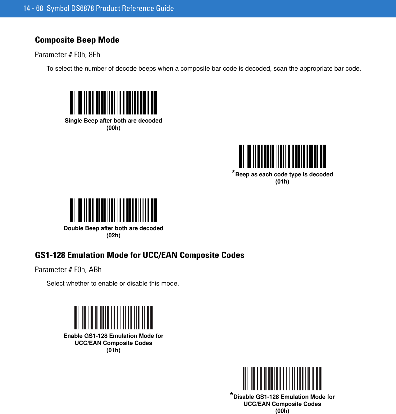14 - 68 Symbol DS6878 Product Reference GuideComposite Beep ModeParameter # F0h, 8EhTo select the number of decode beeps when a composite bar code is decoded, scan the appropriate bar code. GS1-128 Emulation Mode for UCC/EAN Composite CodesParameter # F0h, ABhSelect whether to enable or disable this mode. Single Beep after both are decoded(00h)*Beep as each code type is decoded(01h)Double Beep after both are decoded(02h)Enable GS1-128 Emulation Mode for UCC/EAN Composite Codes(01h)*Disable GS1-128 Emulation Mode for UCC/EAN Composite Codes(00h)