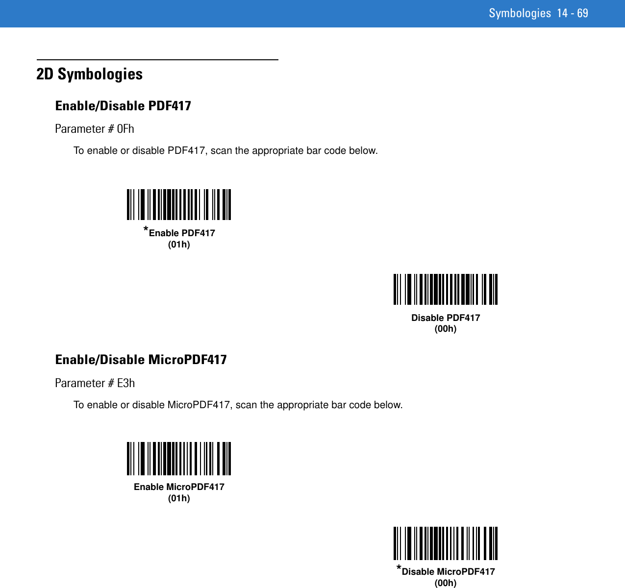 Symbologies 14 - 692D SymbologiesEnable/Disable PDF417Parameter # 0FhTo enable or disable PDF417, scan the appropriate bar code below. Enable/Disable MicroPDF417Parameter # E3hTo enable or disable MicroPDF417, scan the appropriate bar code below. *Enable PDF417(01h)Disable PDF417(00h)Enable MicroPDF417(01h)*Disable MicroPDF417(00h)
