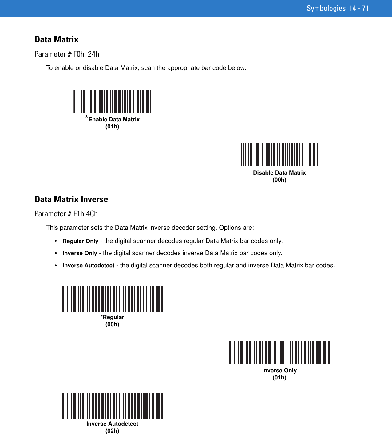 Symbologies 14 - 71Data MatrixParameter # F0h, 24hTo enable or disable Data Matrix, scan the appropriate bar code below.Data Matrix InverseParameter # F1h 4ChThis parameter sets the Data Matrix inverse decoder setting. Options are:•Regular Only - the digital scanner decodes regular Data Matrix bar codes only.•Inverse Only - the digital scanner decodes inverse Data Matrix bar codes only.•Inverse Autodetect - the digital scanner decodes both regular and inverse Data Matrix bar codes.*Enable Data Matrix(01h)Disable Data Matrix(00h)*Regular(00h)Inverse Only(01h)Inverse Autodetect(02h)