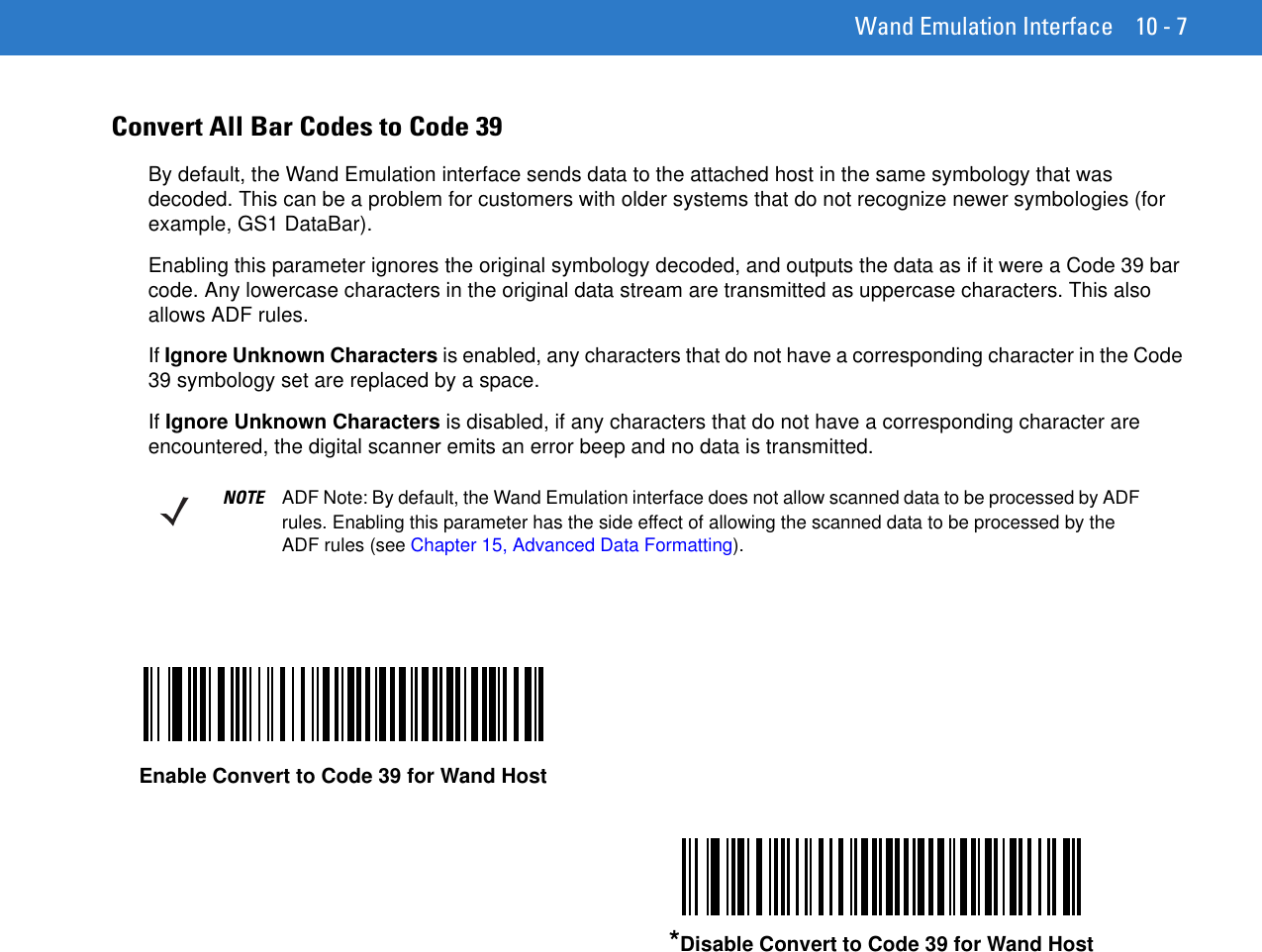 Wand Emulation Interface 10 - 7Convert All Bar Codes to Code 39By default, the Wand Emulation interface sends data to the attached host in the same symbology that was decoded. This can be a problem for customers with older systems that do not recognize newer symbologies (for example, GS1 DataBar).Enabling this parameter ignores the original symbology decoded, and outputs the data as if it were a Code 39 bar code. Any lowercase characters in the original data stream are transmitted as uppercase characters. This also allows ADF rules.If Ignore Unknown Characters is enabled, any characters that do not have a corresponding character in the Code 39 symbology set are replaced by a space.If Ignore Unknown Characters is disabled, if any characters that do not have a corresponding character are encountered, the digital scanner emits an error beep and no data is transmitted.NOTE ADF Note: By default, the Wand Emulation interface does not allow scanned data to be processed by ADF rules. Enabling this parameter has the side effect of allowing the scanned data to be processed by the ADF rules (see Chapter 15, Advanced Data Formatting).Enable Convert to Code 39 for Wand Host*Disable Convert to Code 39 for Wand Host