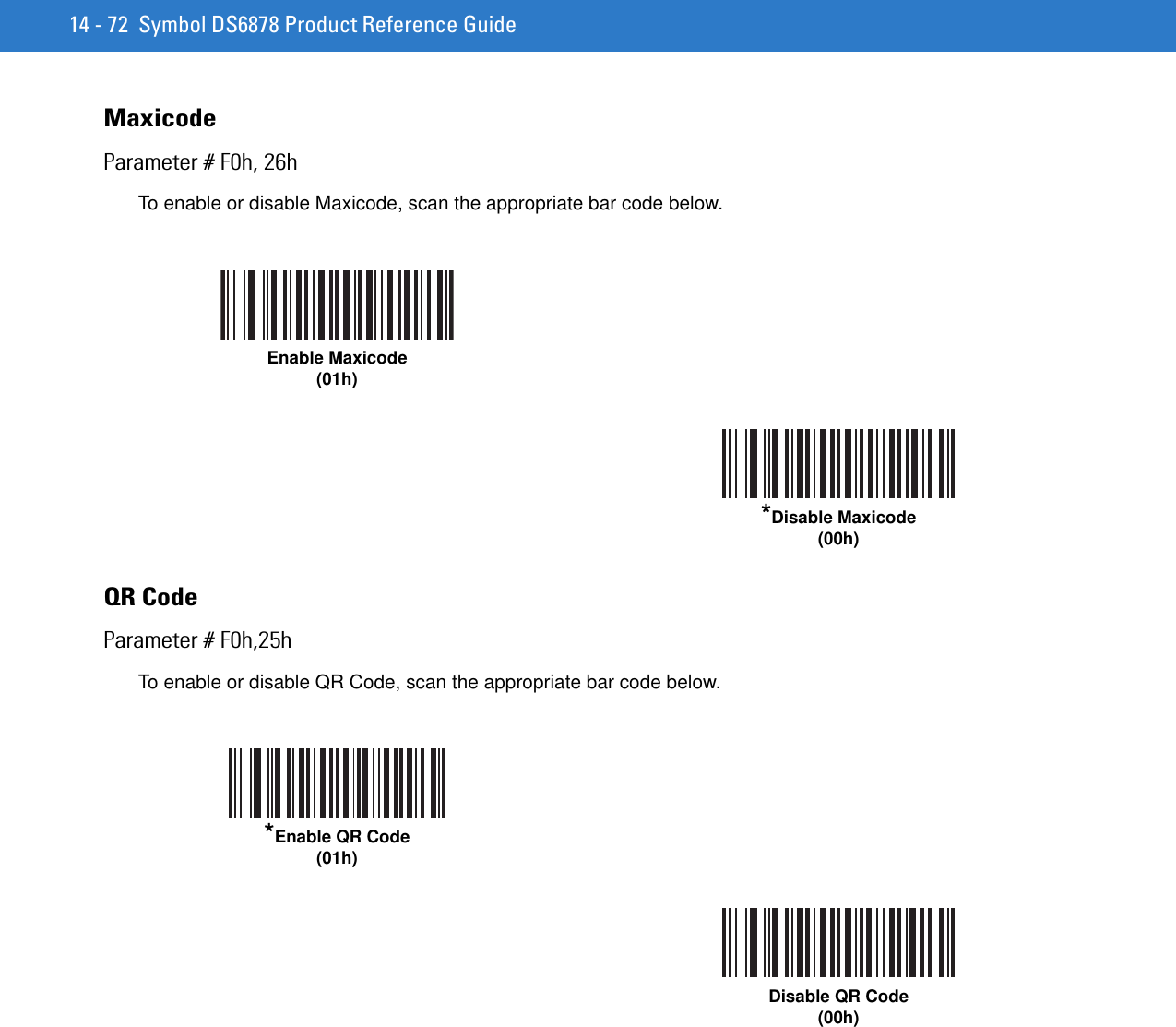 14 - 72 Symbol DS6878 Product Reference GuideMaxicodeParameter # F0h, 26hTo enable or disable Maxicode, scan the appropriate bar code below.QR CodeParameter # F0h,25hTo enable or disable QR Code, scan the appropriate bar code below.Enable Maxicode(01h)*Disable Maxicode(00h)*Enable QR Code(01h)Disable QR Code(00h)