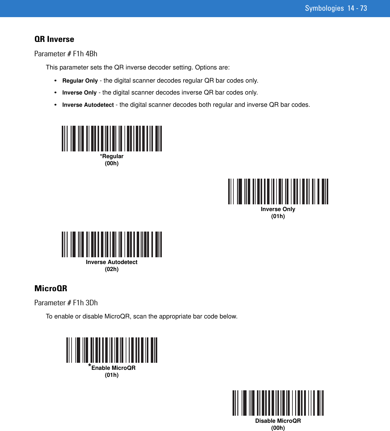 Symbologies 14 - 73QR InverseParameter # F1h 4BhThis parameter sets the QR inverse decoder setting. Options are:•Regular Only - the digital scanner decodes regular QR bar codes only.•Inverse Only - the digital scanner decodes inverse QR bar codes only.•Inverse Autodetect - the digital scanner decodes both regular and inverse QR bar codes.MicroQRParameter # F1h 3DhTo enable or disable MicroQR, scan the appropriate bar code below.*Regular(00h)Inverse Only(01h)Inverse Autodetect(02h)*Enable MicroQR(01h)Disable MicroQR(00h)