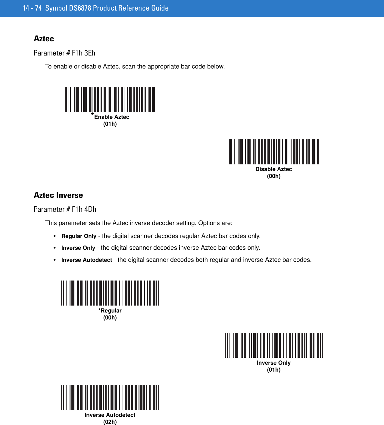 14 - 74 Symbol DS6878 Product Reference GuideAztecParameter # F1h 3EhTo enable or disable Aztec, scan the appropriate bar code below.Aztec InverseParameter # F1h 4DhThis parameter sets the Aztec inverse decoder setting. Options are:•Regular Only - the digital scanner decodes regular Aztec bar codes only.•Inverse Only - the digital scanner decodes inverse Aztec bar codes only.•Inverse Autodetect - the digital scanner decodes both regular and inverse Aztec bar codes.*Enable Aztec (01h)Disable Aztec (00h)*Regular(00h)Inverse Only(01h)Inverse Autodetect(02h)