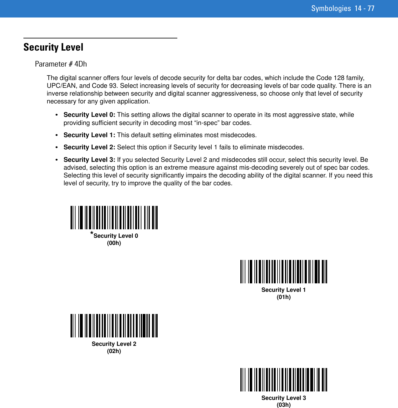 Symbologies 14 - 77Security LevelParameter # 4DhThe digital scanner offers four levels of decode security for delta bar codes, which include the Code 128 family, UPC/EAN, and Code 93. Select increasing levels of security for decreasing levels of bar code quality. There is an inverse relationship between security and digital scanner aggressiveness, so choose only that level of security necessary for any given application.•Security Level 0: This setting allows the digital scanner to operate in its most aggressive state, while providing sufficient security in decoding most “in-spec” bar codes.•Security Level 1: This default setting eliminates most misdecodes.•Security Level 2: Select this option if Security level 1 fails to eliminate misdecodes. •Security Level 3: If you selected Security Level 2 and misdecodes still occur, select this security level. Be advised, selecting this option is an extreme measure against mis-decoding severely out of spec bar codes. Selecting this level of security significantly impairs the decoding ability of the digital scanner. If you need this level of security, try to improve the quality of the bar codes. *Security Level 0(00h)Security Level 1(01h)Security Level 2(02h)Security Level 3(03h)