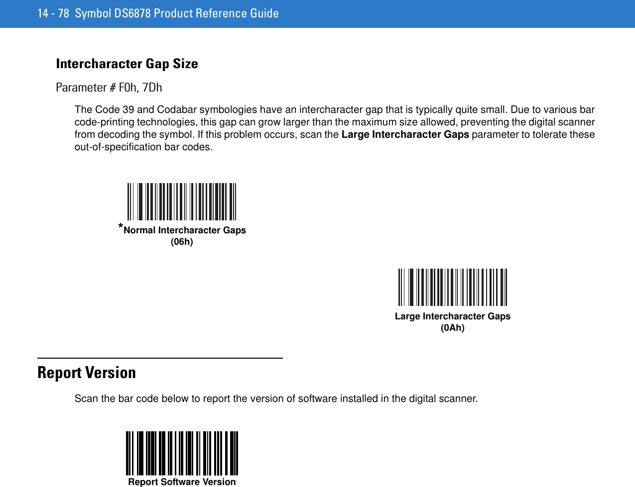 14 - 78 Symbol DS6878 Product Reference GuideIntercharacter Gap SizeParameter # F0h, 7DhThe Code 39 and Codabar symbologies have an intercharacter gap that is typically quite small. Due to various bar code-printing technologies, this gap can grow larger than the maximum size allowed, preventing the digital scanner from decoding the symbol. If this problem occurs, scan the Large Intercharacter Gaps parameter to tolerate these out-of-specification bar codes.Report VersionScan the bar code below to report the version of software installed in the digital scanner.*Normal Intercharacter Gaps(06h)Large Intercharacter Gaps(0Ah)Report Software Version