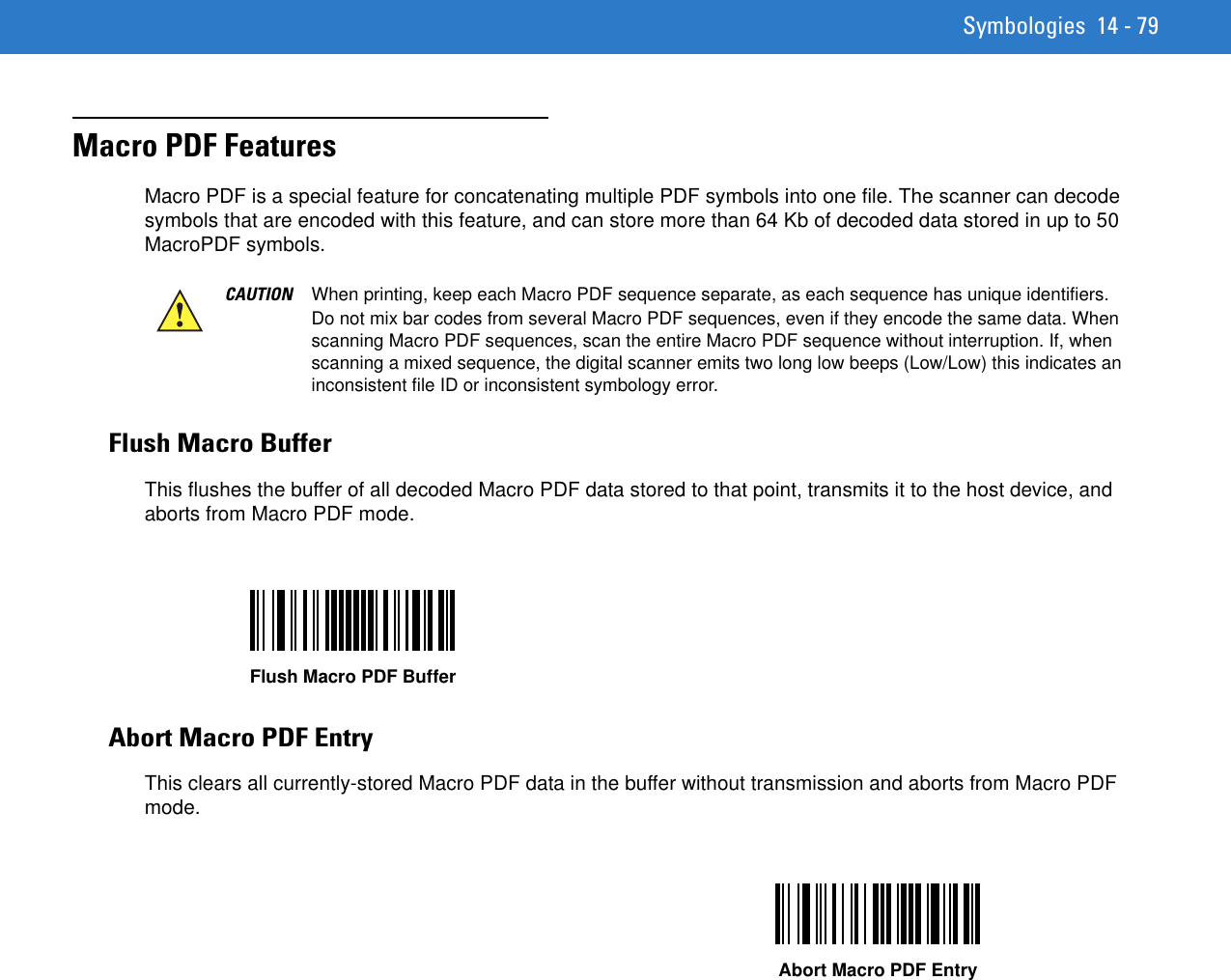 Symbologies 14 - 79Macro PDF Features Macro PDF is a special feature for concatenating multiple PDF symbols into one file. The scanner can decode symbols that are encoded with this feature, and can store more than 64 Kb of decoded data stored in up to 50 MacroPDF symbols.Flush Macro BufferThis flushes the buffer of all decoded Macro PDF data stored to that point, transmits it to the host device, and aborts from Macro PDF mode. Abort Macro PDF EntryThis clears all currently-stored Macro PDF data in the buffer without transmission and aborts from Macro PDF mode. CAUTION When printing, keep each Macro PDF sequence separate, as each sequence has unique identifiers. Do not mix bar codes from several Macro PDF sequences, even if they encode the same data. When scanning Macro PDF sequences, scan the entire Macro PDF sequence without interruption. If, when scanning a mixed sequence, the digital scanner emits two long low beeps (Low/Low) this indicates an inconsistent file ID or inconsistent symbology error. Flush Macro PDF BufferAbort Macro PDF Entry