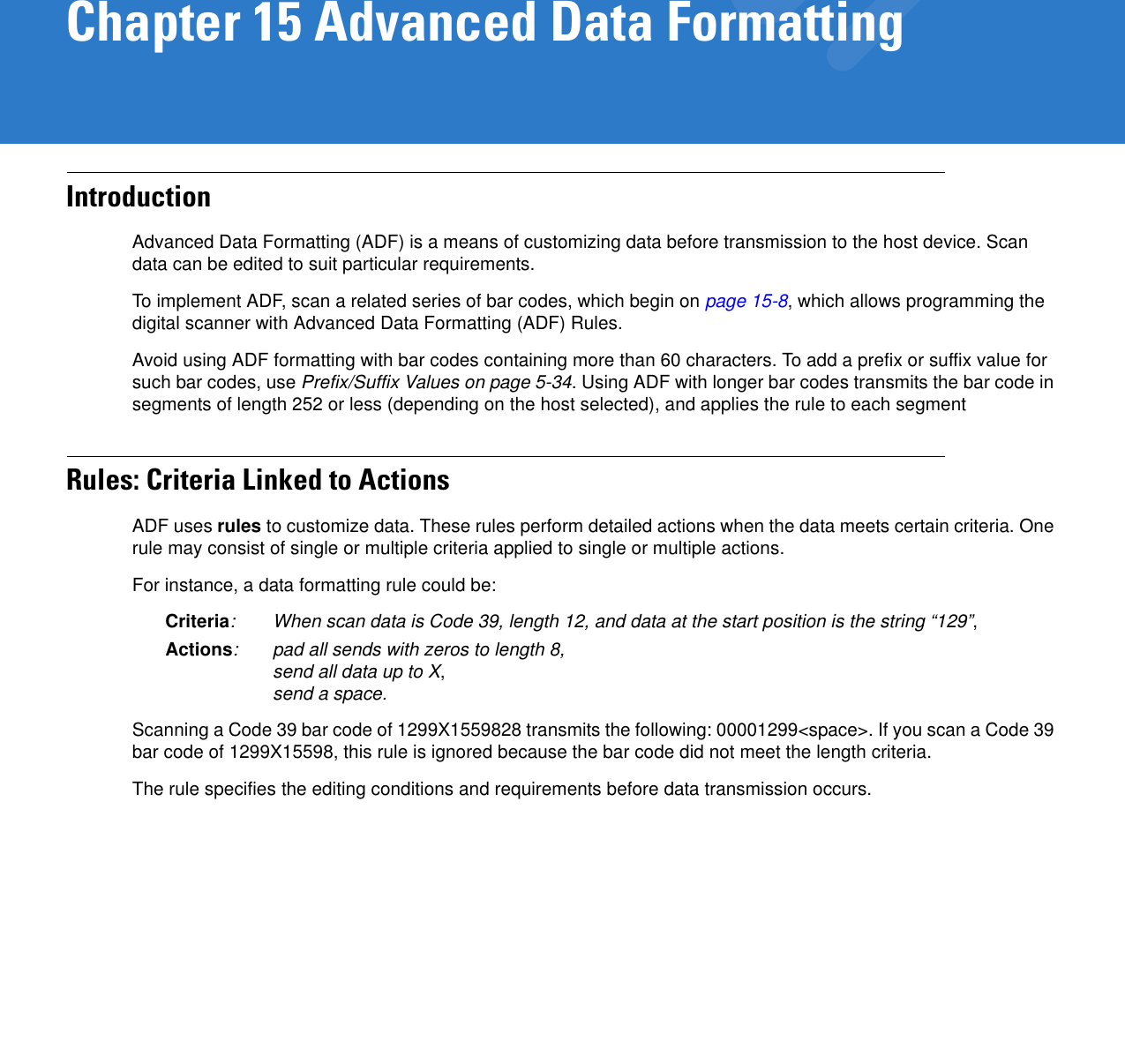 Chapter 15 Advanced Data FormattingIntroductionAdvanced Data Formatting (ADF) is a means of customizing data before transmission to the host device. Scan data can be edited to suit particular requirements. To implement ADF, scan a related series of bar codes, which begin on page 15-8, which allows programming the digital scanner with Advanced Data Formatting (ADF) Rules.Avoid using ADF formatting with bar codes containing more than 60 characters. To add a prefix or suffix value for such bar codes, use Prefix/Suffix Values on page 5-34. Using ADF with longer bar codes transmits the bar code in segments of length 252 or less (depending on the host selected), and applies the rule to each segmentRules: Criteria Linked to ActionsADF uses rules to customize data. These rules perform detailed actions when the data meets certain criteria. One rule may consist of single or multiple criteria applied to single or multiple actions. For instance, a data formatting rule could be:Criteria: When scan data is Code 39, length 12, and data at the start position is the string “129”,Actions: pad all sends with zeros to length 8,send all data up to X,send a space.Scanning a Code 39 bar code of 1299X1559828 transmits the following: 00001299&lt;space&gt;. If you scan a Code 39 bar code of 1299X15598, this rule is ignored because the bar code did not meet the length criteria.The rule specifies the editing conditions and requirements before data transmission occurs.