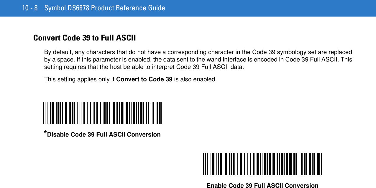 10 - 8 Symbol DS6878 Product Reference GuideConvert Code 39 to Full ASCII By default, any characters that do not have a corresponding character in the Code 39 symbology set are replaced by a space. If this parameter is enabled, the data sent to the wand interface is encoded in Code 39 Full ASCII. This setting requires that the host be able to interpret Code 39 Full ASCII data.This setting applies only if Convert to Code 39 is also enabled.*Disable Code 39 Full ASCII ConversionEnable Code 39 Full ASCII Conversion