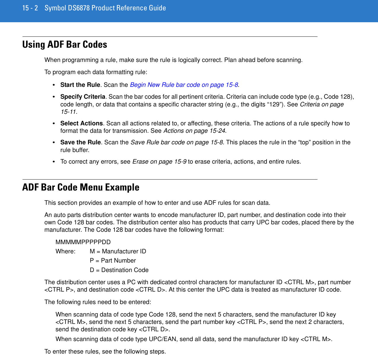 15 - 2 Symbol DS6878 Product Reference GuideUsing ADF Bar CodesWhen programming a rule, make sure the rule is logically correct. Plan ahead before scanning.To program each data formatting rule: •Start the Rule. Scan the Begin New Rule bar code on page 15-8.•Specify Criteria. Scan the bar codes for all pertinent criteria. Criteria can include code type (e.g., Code 128), code length, or data that contains a specific character string (e.g., the digits “129”). See Criteria on page 15-11.•Select Actions. Scan all actions related to, or affecting, these criteria. The actions of a rule specify how to format the data for transmission. See Actions on page 15-24.•Save the Rule. Scan the Save Rule bar code on page 15-8. This places the rule in the “top” position in the rule buffer.•To correct any errors, see Erase on page 15-9 to erase criteria, actions, and entire rules. ADF Bar Code Menu ExampleThis section provides an example of how to enter and use ADF rules for scan data. An auto parts distribution center wants to encode manufacturer ID, part number, and destination code into their own Code 128 bar codes. The distribution center also has products that carry UPC bar codes, placed there by the manufacturer. The Code 128 bar codes have the following format:MMMMMPPPPPDDWhere: M = Manufacturer IDP = Part NumberD = Destination CodeThe distribution center uses a PC with dedicated control characters for manufacturer ID &lt;CTRL M&gt;, part number &lt;CTRL P&gt;, and destination code &lt;CTRL D&gt;. At this center the UPC data is treated as manufacturer ID code.The following rules need to be entered:When scanning data of code type Code 128, send the next 5 characters, send the manufacturer ID key &lt;CTRL M&gt;, send the next 5 characters, send the part number key &lt;CTRL P&gt;, send the next 2 characters, send the destination code key &lt;CTRL D&gt;.When scanning data of code type UPC/EAN, send all data, send the manufacturer ID key &lt;CTRL M&gt;.To enter these rules, see the following steps.