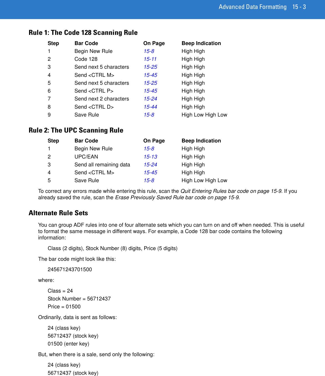 Advanced Data Formatting 15 - 3Rule 1: The Code 128 Scanning RuleStep Bar Code On Page Beep Indication1 Begin New Rule 15-8 High High 2 Code 128 15-11 High High3 Send next 5 characters 15-25 High High4 Send &lt;CTRL M&gt; 15-45 High High5 Send next 5 characters 15-25 High High6 Send &lt;CTRL P&gt; 15-45 High High7 Send next 2 characters 15-24 High High8 Send &lt;CTRL D&gt; 15-44 High High9 Save Rule 15-8 High Low High LowRule 2: The UPC Scanning RuleStep Bar Code On Page Beep Indication1 Begin New Rule 15-8 High High 2UPC/EAN 15-13 High High3 Send all remaining data 15-24 High High4 Send &lt;CTRL M&gt; 15-45 High High5 Save Rule 15-8 High Low High LowTo correct any errors made while entering this rule, scan the Quit Entering Rules bar code on page 15-9. If you already saved the rule, scan the Erase Previously Saved Rule bar code on page 15-9.Alternate Rule SetsYou can group ADF rules into one of four alternate sets which you can turn on and off when needed. This is useful to format the same message in different ways. For example, a Code 128 bar code contains the following information:Class (2 digits), Stock Number (8) digits, Price (5 digits)The bar code might look like this:245671243701500where:Class = 24Stock Number = 56712437Price = 01500Ordinarily, data is sent as follows:24 (class key)56712437 (stock key)01500 (enter key)But, when there is a sale, send only the following:24 (class key)56712437 (stock key)