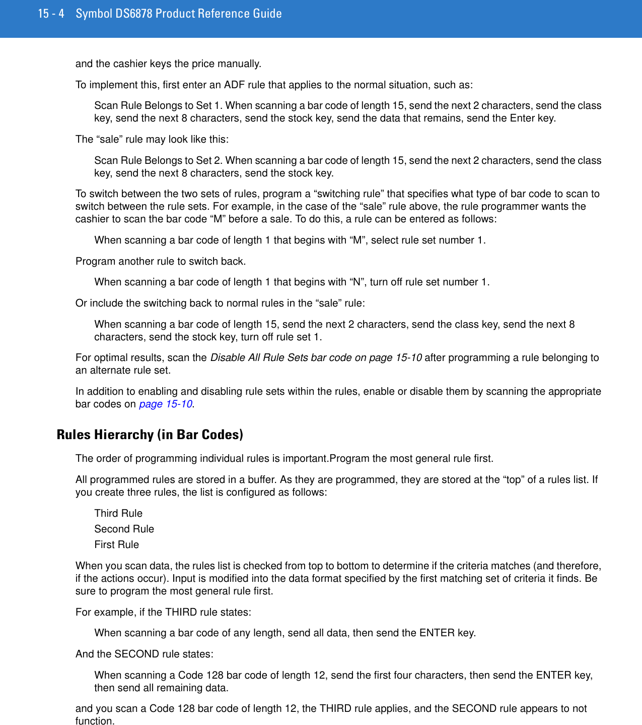 15 - 4 Symbol DS6878 Product Reference Guideand the cashier keys the price manually.To implement this, first enter an ADF rule that applies to the normal situation, such as:Scan Rule Belongs to Set 1. When scanning a bar code of length 15, send the next 2 characters, send the class key, send the next 8 characters, send the stock key, send the data that remains, send the Enter key.The “sale” rule may look like this:Scan Rule Belongs to Set 2. When scanning a bar code of length 15, send the next 2 characters, send the class key, send the next 8 characters, send the stock key.To switch between the two sets of rules, program a “switching rule” that specifies what type of bar code to scan to switch between the rule sets. For example, in the case of the “sale” rule above, the rule programmer wants the cashier to scan the bar code “M” before a sale. To do this, a rule can be entered as follows:When scanning a bar code of length 1 that begins with “M”, select rule set number 1.Program another rule to switch back.When scanning a bar code of length 1 that begins with “N”, turn off rule set number 1.Or include the switching back to normal rules in the “sale” rule:When scanning a bar code of length 15, send the next 2 characters, send the class key, send the next 8 characters, send the stock key, turn off rule set 1.For optimal results, scan the Disable All Rule Sets bar code on page 15-10 after programming a rule belonging to an alternate rule set.In addition to enabling and disabling rule sets within the rules, enable or disable them by scanning the appropriate bar codes on page 15-10.Rules Hierarchy (in Bar Codes)The order of programming individual rules is important.Program the most general rule first.All programmed rules are stored in a buffer. As they are programmed, they are stored at the “top” of a rules list. If you create three rules, the list is configured as follows:Third RuleSecond RuleFirst RuleWhen you scan data, the rules list is checked from top to bottom to determine if the criteria matches (and therefore, if the actions occur). Input is modified into the data format specified by the first matching set of criteria it finds. Be sure to program the most general rule first. For example, if the THIRD rule states:When scanning a bar code of any length, send all data, then send the ENTER key.And the SECOND rule states:When scanning a Code 128 bar code of length 12, send the first four characters, then send the ENTER key, then send all remaining data.and you scan a Code 128 bar code of length 12, the THIRD rule applies, and the SECOND rule appears to not function.