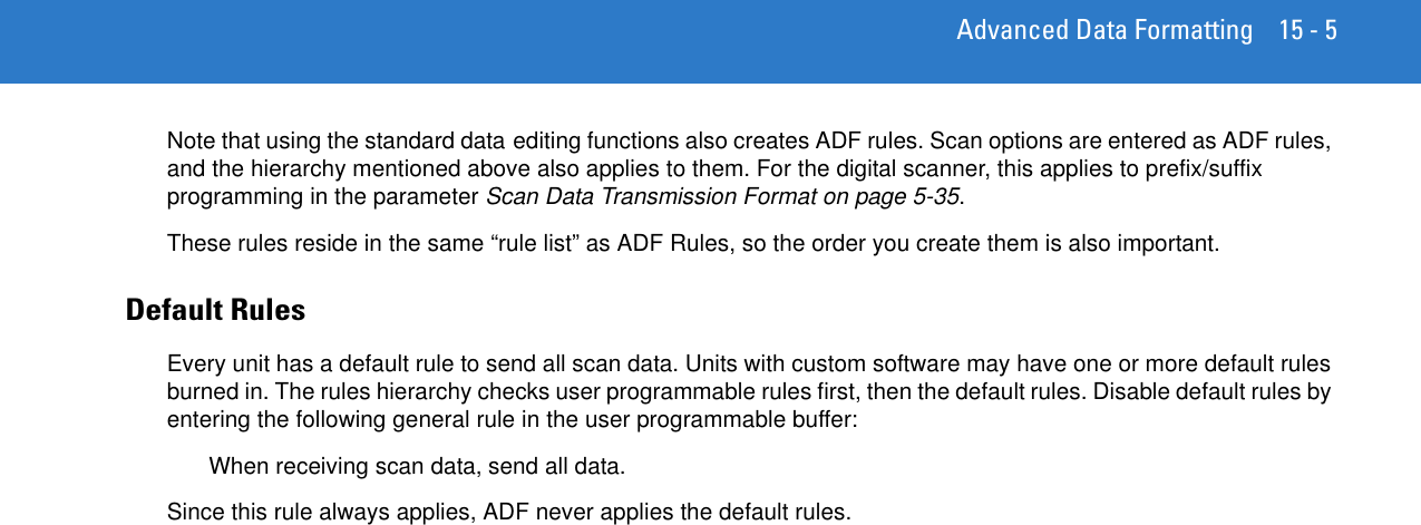 Advanced Data Formatting 15 - 5Note that using the standard data editing functions also creates ADF rules. Scan options are entered as ADF rules, and the hierarchy mentioned above also applies to them. For the digital scanner, this applies to prefix/suffix programming in the parameter Scan Data Transmission Format on page 5-35.These rules reside in the same “rule list” as ADF Rules, so the order you create them is also important.Default RulesEvery unit has a default rule to send all scan data. Units with custom software may have one or more default rules burned in. The rules hierarchy checks user programmable rules first, then the default rules. Disable default rules by entering the following general rule in the user programmable buffer:When receiving scan data, send all data.Since this rule always applies, ADF never applies the default rules.