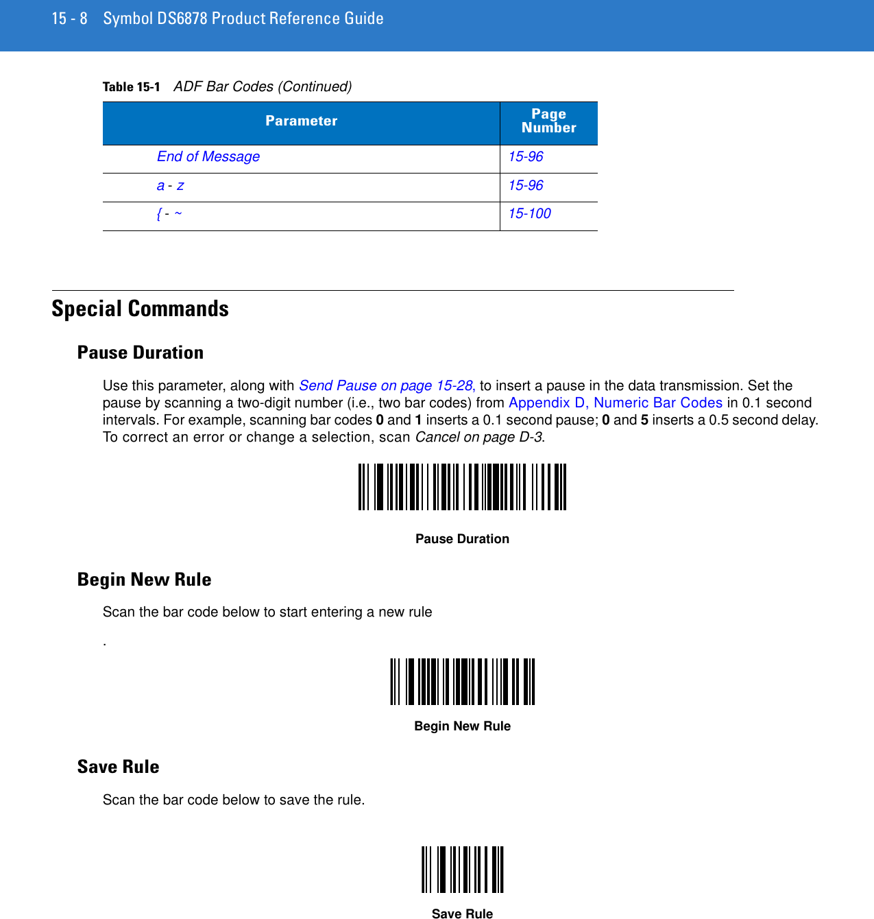 15 - 8 Symbol DS6878 Product Reference GuideSpecial CommandsPause DurationUse this parameter, along with Send Pause on page 15-28, to insert a pause in the data transmission. Set the pause by scanning a two-digit number (i.e., two bar codes) from Appendix D, Numeric Bar Codes in 0.1 second intervals. For example, scanning bar codes 0 and 1 inserts a 0.1 second pause; 0 and 5 inserts a 0.5 second delay. To correct an error or change a selection, scan Cancel on page D-3.Pause DurationBegin New RuleScan the bar code below to start entering a new rule.Begin New RuleSave RuleScan the bar code below to save the rule.Save RuleEnd of Message15-96a - z15-96{ - ~15-100Table 15-1    ADF Bar Codes (Continued)Parameter Page Number