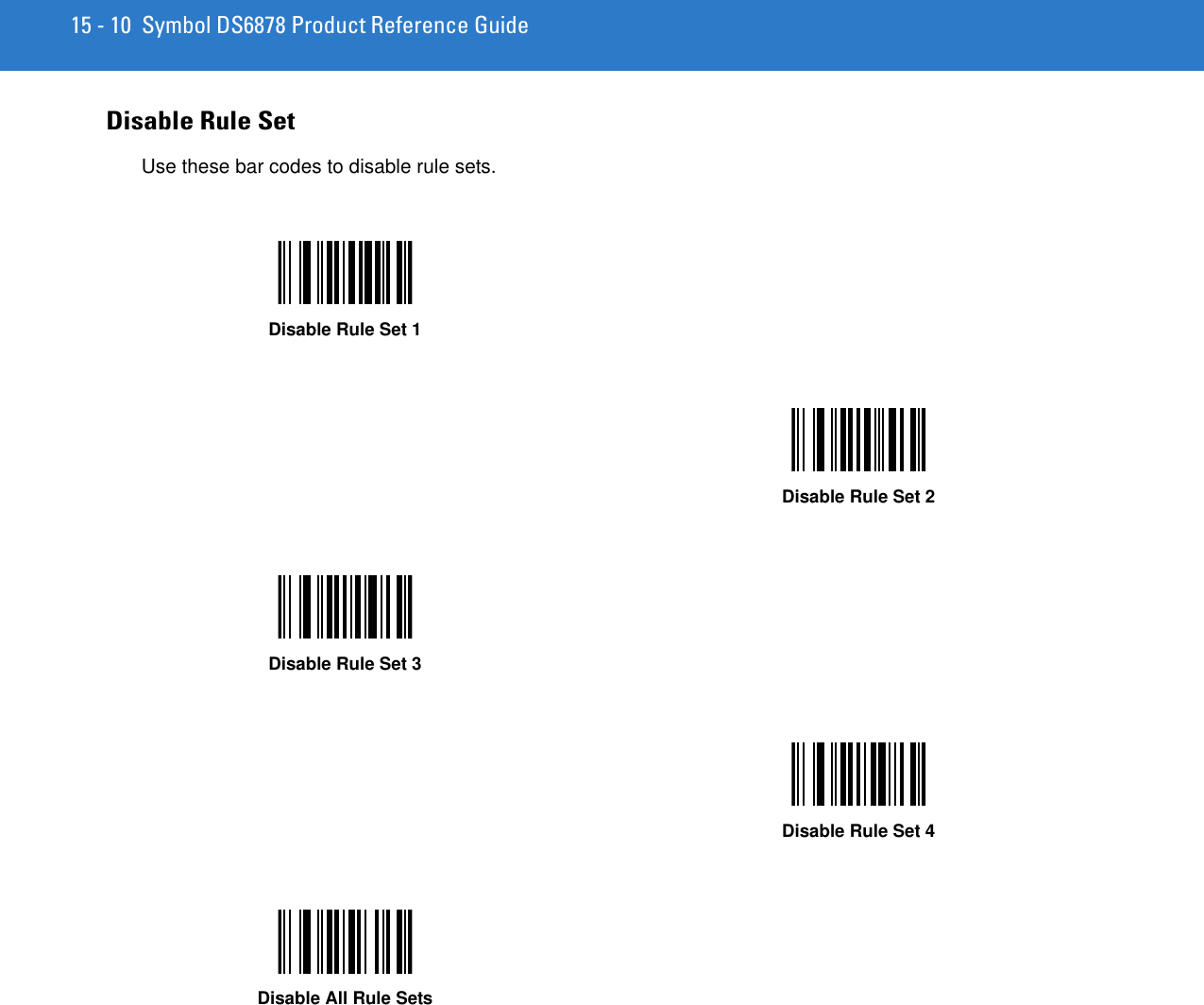 15 - 10 Symbol DS6878 Product Reference GuideDisable Rule SetUse these bar codes to disable rule sets.Disable Rule Set 1Disable Rule Set 2Disable Rule Set 3Disable Rule Set 4Disable All Rule Sets