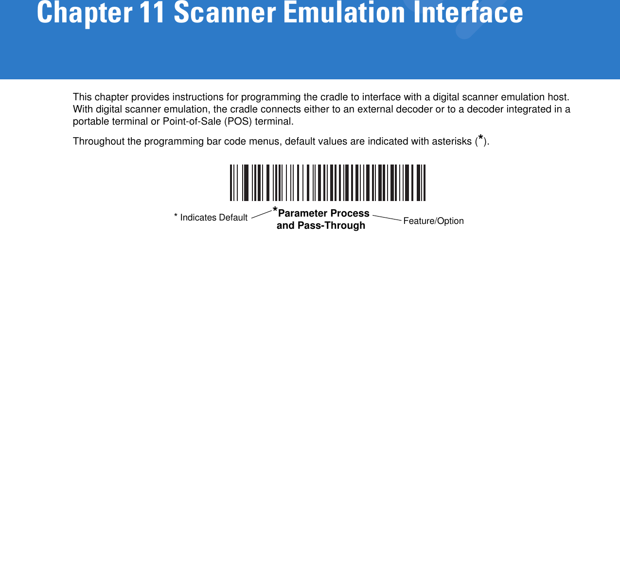 Chapter 11 Scanner Emulation InterfaceThis chapter provides instructions for programming the cradle to interface with a digital scanner emulation host. With digital scanner emulation, the cradle connects either to an external decoder or to a decoder integrated in a portable terminal or Point-of-Sale (POS) terminal.Throughout the programming bar code menus, default values are indicated with asterisks (*).*Parameter Process and Pass-Through Feature/Option* Indicates Default