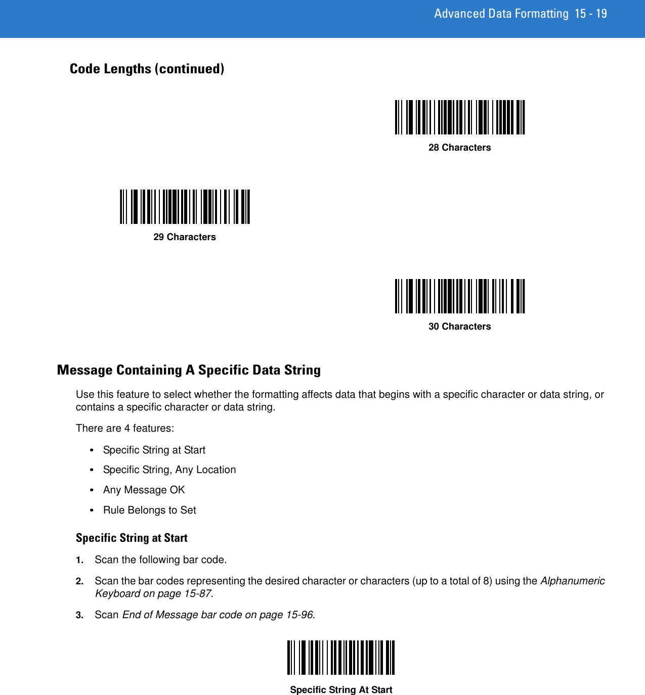 Advanced Data Formatting 15 - 19Message Containing A Specific Data StringUse this feature to select whether the formatting affects data that begins with a specific character or data string, or contains a specific character or data string.There are 4 features:•Specific String at Start •Specific String, Any Location•Any Message OK•Rule Belongs to SetSpecific String at Start 1. Scan the following bar code.2. Scan the bar codes representing the desired character or characters (up to a total of 8) using the Alphanumeric Keyboard on page 15-87. 3. Scan End of Message bar code on page 15-96.Specific String At StartCode Lengths (continued)28 Characters29 Characters30 Characters