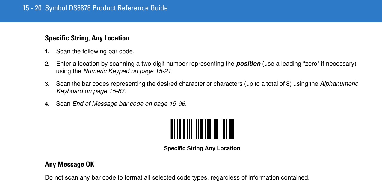 15 - 20 Symbol DS6878 Product Reference GuideSpecific String, Any Location 1. Scan the following bar code.2. Enter a location by scanning a two-digit number representing the position (use a leading “zero” if necessary) using the Numeric Keypad on page 15-21.3. Scan the bar codes representing the desired character or characters (up to a total of 8) using the Alphanumeric Keyboard on page 15-87. 4. Scan End of Message bar code on page 15-96.Specific String Any LocationAny Message OK Do not scan any bar code to format all selected code types, regardless of information contained. 