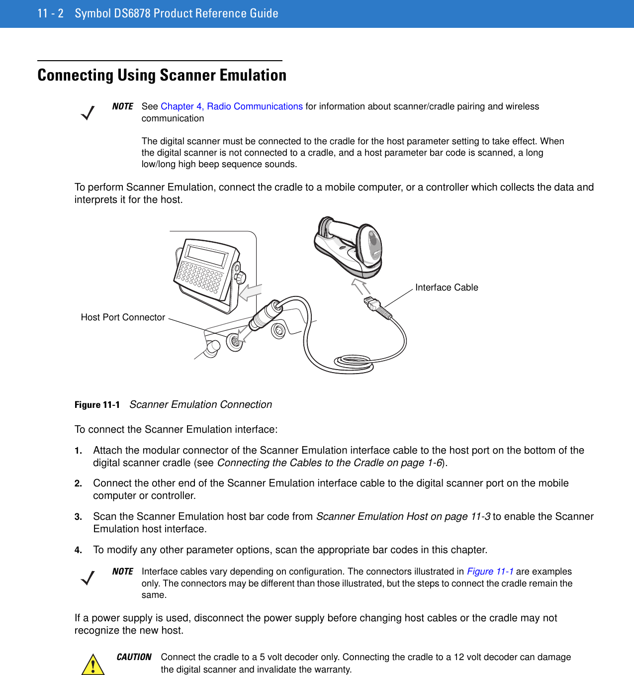 11 - 2 Symbol DS6878 Product Reference GuideConnecting Using Scanner EmulationTo perform Scanner Emulation, connect the cradle to a mobile computer, or a controller which collects the data and interprets it for the host.Figure 11-1    Scanner Emulation ConnectionTo connect the Scanner Emulation interface:1. Attach the modular connector of the Scanner Emulation interface cable to the host port on the bottom of the digital scanner cradle (see Connecting the Cables to the Cradle on page 1-6).2. Connect the other end of the Scanner Emulation interface cable to the digital scanner port on the mobile computer or controller.3. Scan the Scanner Emulation host bar code from Scanner Emulation Host on page 11-3 to enable the Scanner Emulation host interface.4. To modify any other parameter options, scan the appropriate bar codes in this chapter.If a power supply is used, disconnect the power supply before changing host cables or the cradle may not recognize the new host.NOTE See Chapter 4, Radio Communications for information about scanner/cradle pairing and wireless communicationThe digital scanner must be connected to the cradle for the host parameter setting to take effect. When the digital scanner is not connected to a cradle, and a host parameter bar code is scanned, a long low/long high beep sequence sounds. Host Port ConnectorInterface CableNOTE Interface cables vary depending on configuration. The connectors illustrated in Figure 11-1 are examples only. The connectors may be different than those illustrated, but the steps to connect the cradle remain the same.CAUTION Connect the cradle to a 5 volt decoder only. Connecting the cradle to a 12 volt decoder can damage the digital scanner and invalidate the warranty.