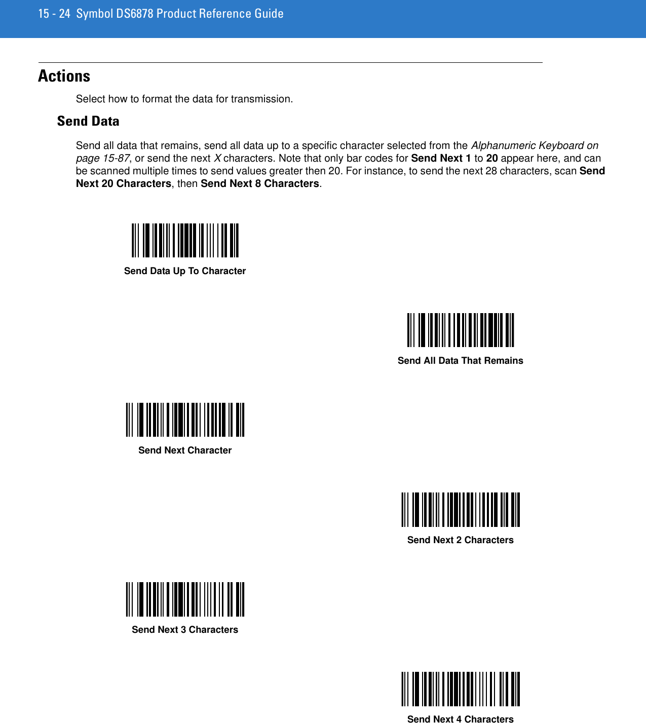 15 - 24 Symbol DS6878 Product Reference GuideActionsSelect how to format the data for transmission.Send DataSend all data that remains, send all data up to a specific character selected from the Alphanumeric Keyboard on page 15-87, or send the next X characters. Note that only bar codes for Send Next 1 to 20 appear here, and can be scanned multiple times to send values greater then 20. For instance, to send the next 28 characters, scan Send Next 20 Characters, then Send Next 8 Characters.Send Data Up To CharacterSend All Data That RemainsSend Next CharacterSend Next 2 CharactersSend Next 3 CharactersSend Next 4 Characters