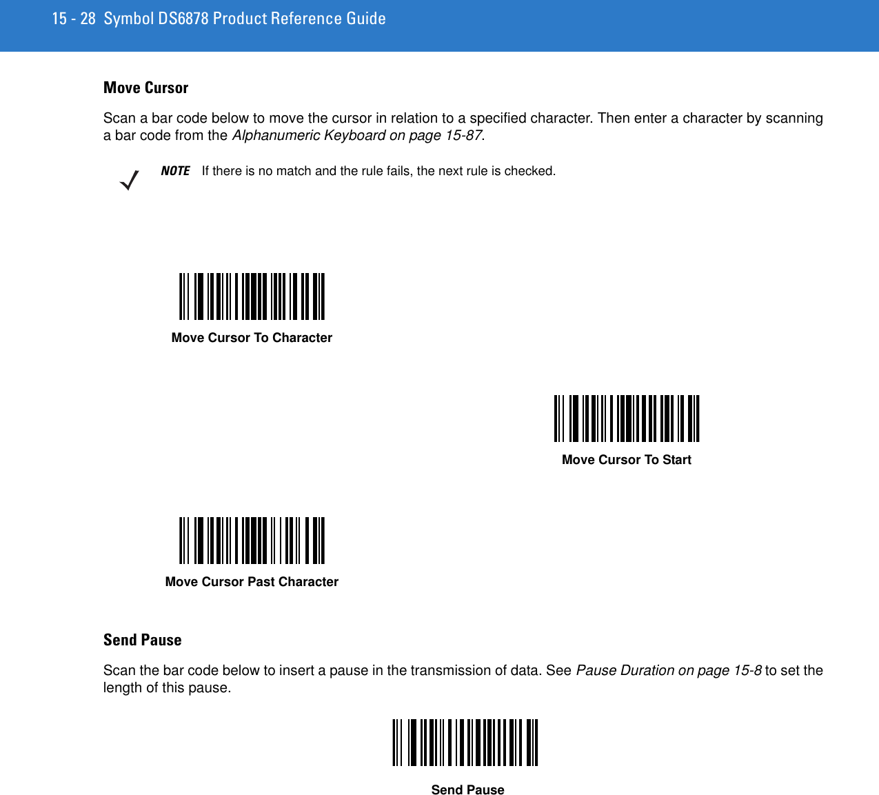 15 - 28 Symbol DS6878 Product Reference GuideMove CursorScan a bar code below to move the cursor in relation to a specified character. Then enter a character by scanning a bar code from the Alphanumeric Keyboard on page 15-87.Send PauseScan the bar code below to insert a pause in the transmission of data. See Pause Duration on page 15-8 to set the length of this pause.NOTE If there is no match and the rule fails, the next rule is checked.Move Cursor To CharacterMove Cursor To StartMove Cursor Past CharacterSend Pause