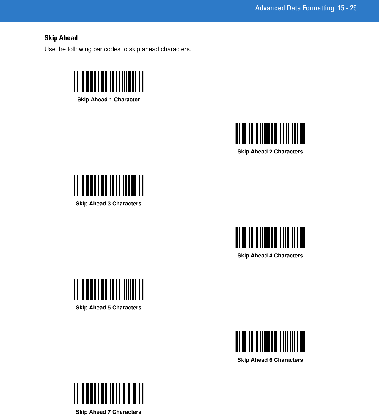 Advanced Data Formatting 15 - 29Skip AheadUse the following bar codes to skip ahead characters.Skip Ahead 1 CharacterSkip Ahead 2 CharactersSkip Ahead 3 CharactersSkip Ahead 4 CharactersSkip Ahead 5 CharactersSkip Ahead 6 CharactersSkip Ahead 7 Characters