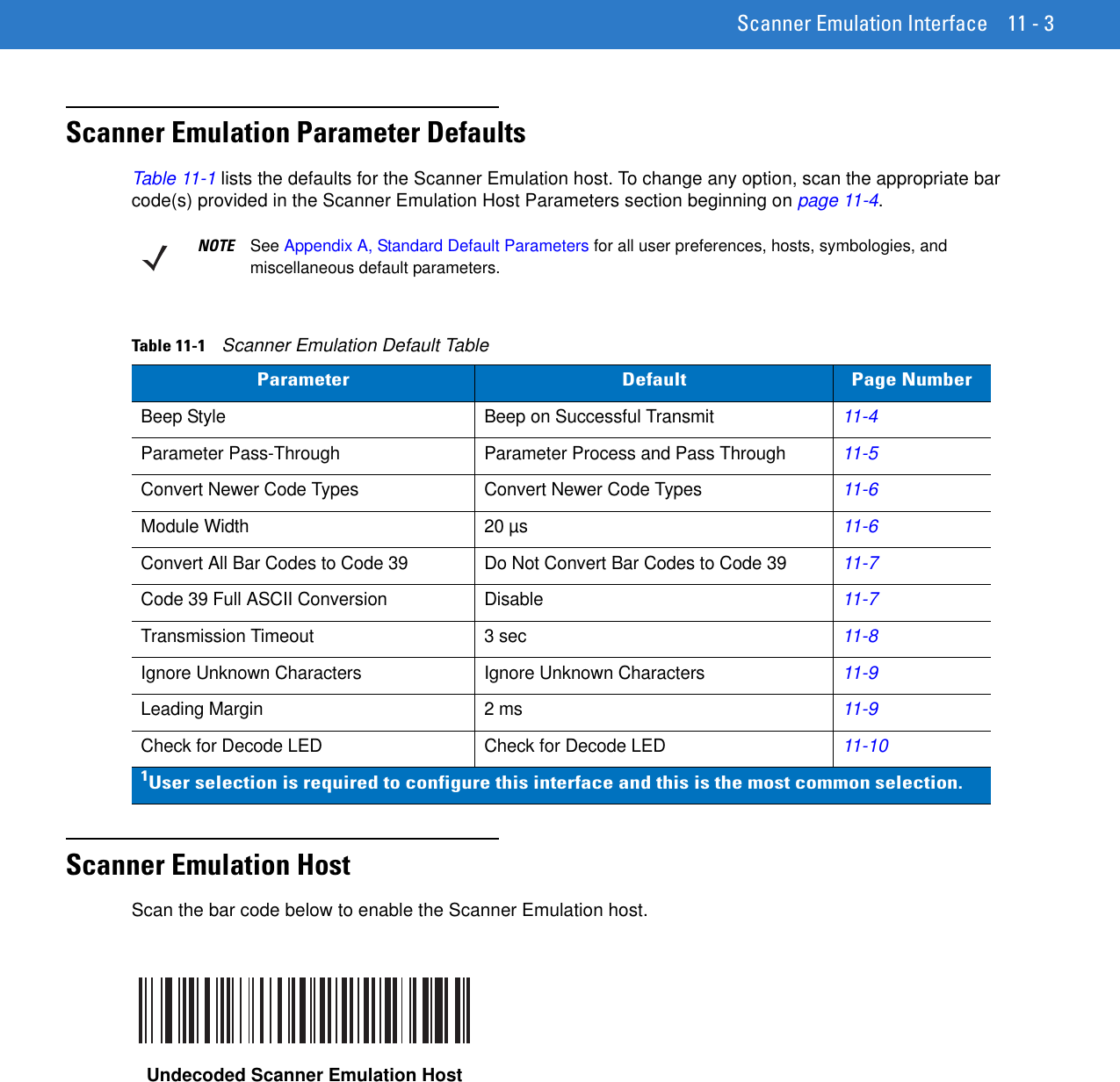 Scanner Emulation Interface 11 - 3Scanner Emulation Parameter DefaultsTable 11-1 lists the defaults for the Scanner Emulation host. To change any option, scan the appropriate bar code(s) provided in the Scanner Emulation Host Parameters section beginning on page 11-4.Scanner Emulation HostScan the bar code below to enable the Scanner Emulation host.NOTE See Appendix A, Standard Default Parameters for all user preferences, hosts, symbologies, and miscellaneous default parameters.Table 11-1    Scanner Emulation Default TableParameter Default Page NumberBeep Style Beep on Successful Transmit11-4Parameter Pass-Through Parameter Process and Pass Through11-5Convert Newer Code Types Convert Newer Code Types11-6Module Width 20 µs11-6Convert All Bar Codes to Code 39 Do Not Convert Bar Codes to Code 3911-7Code 39 Full ASCII Conversion Disable11-7Transmission Timeout 3 sec11-8Ignore Unknown Characters Ignore Unknown Characters11-9Leading Margin 2 ms11-9Check for Decode LED Check for Decode LED11-101User selection is required to configure this interface and this is the most common selection.Undecoded Scanner Emulation Host