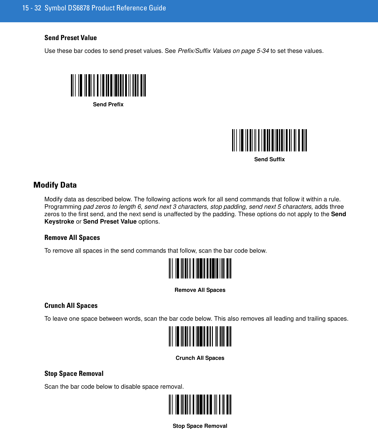 15 - 32 Symbol DS6878 Product Reference GuideSend Preset ValueUse these bar codes to send preset values. See Prefix/Suffix Values on page 5-34 to set these values.Modify DataModify data as described below. The following actions work for all send commands that follow it within a rule. Programming pad zeros to length 6, send next 3 characters, stop padding, send next 5 characters, adds three zeros to the first send, and the next send is unaffected by the padding. These options do not apply to the Send Keystroke or Send Preset Value options.Remove All Spaces To remove all spaces in the send commands that follow, scan the bar code below.Remove All SpacesCrunch All Spaces To leave one space between words, scan the bar code below. This also removes all leading and trailing spaces.Crunch All SpacesStop Space Removal Scan the bar code below to disable space removal.Stop Space RemovalSend PrefixSend Suffix