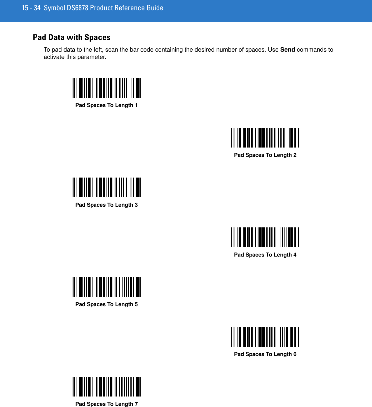 15 - 34 Symbol DS6878 Product Reference GuidePad Data with SpacesTo pad data to the left, scan the bar code containing the desired number of spaces. Use Send commands to activate this parameter.Pad Spaces To Length 1Pad Spaces To Length 2Pad Spaces To Length 3Pad Spaces To Length 4Pad Spaces To Length 5Pad Spaces To Length 6Pad Spaces To Length 7