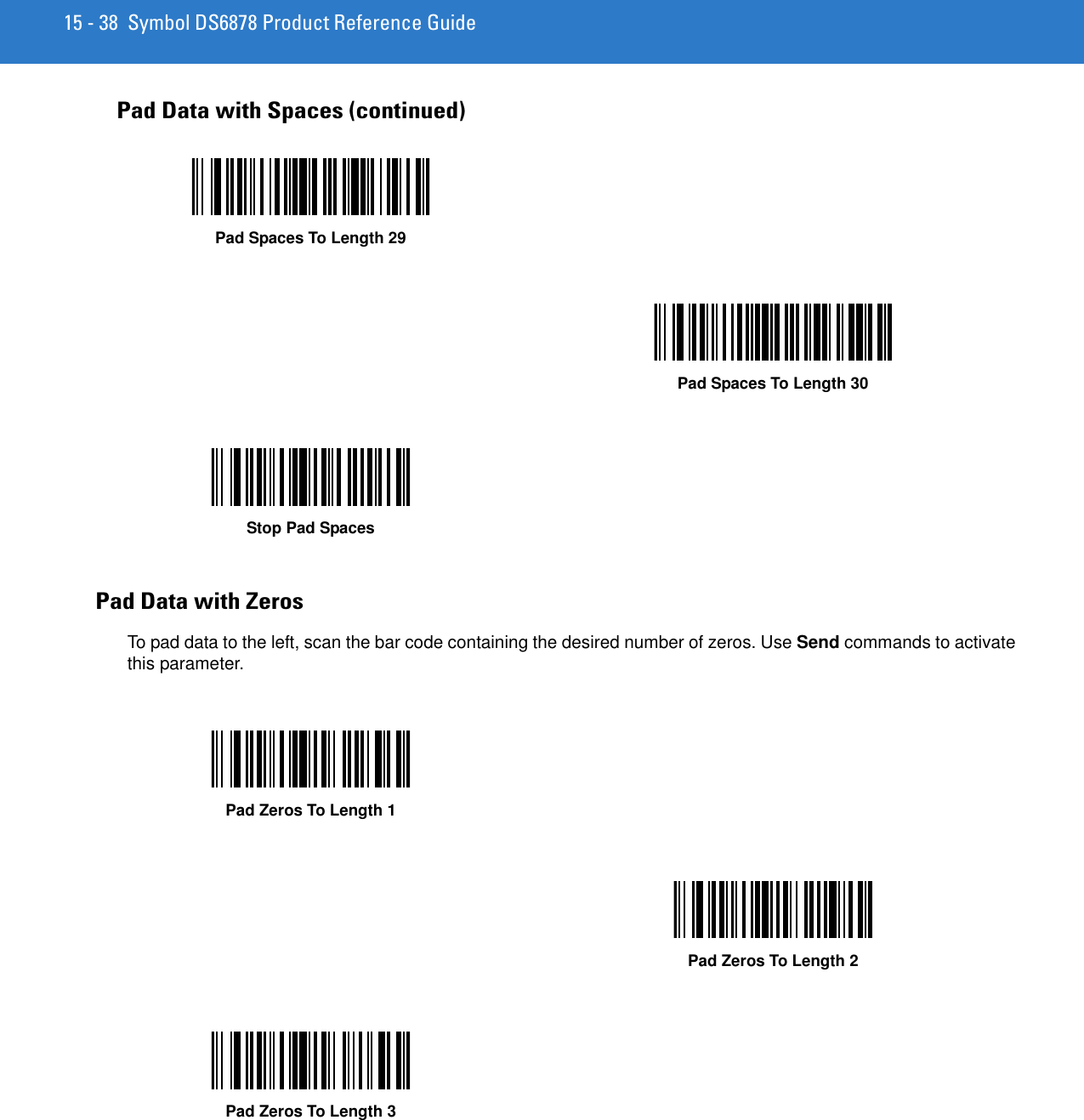 15 - 38 Symbol DS6878 Product Reference GuidePad Data with ZerosTo pad data to the left, scan the bar code containing the desired number of zeros. Use Send commands to activate this parameter.Pad Data with Spaces (continued)Pad Spaces To Length 29Pad Spaces To Length 30Stop Pad SpacesPad Zeros To Length 1Pad Zeros To Length 2Pad Zeros To Length 3