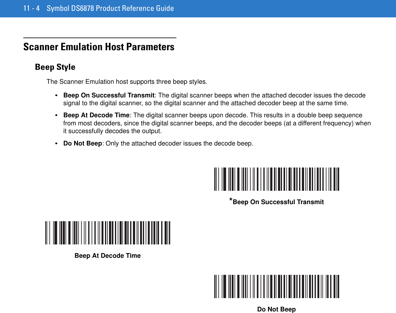 11 - 4 Symbol DS6878 Product Reference GuideScanner Emulation Host ParametersBeep StyleThe Scanner Emulation host supports three beep styles.•Beep On Successful Transmit: The digital scanner beeps when the attached decoder issues the decode signal to the digital scanner, so the digital scanner and the attached decoder beep at the same time. •Beep At Decode Time: The digital scanner beeps upon decode. This results in a double beep sequence from most decoders, since the digital scanner beeps, and the decoder beeps (at a different frequency) when it successfully decodes the output.•Do Not Beep: Only the attached decoder issues the decode beep. *Beep On Successful TransmitBeep At Decode TimeDo Not Beep