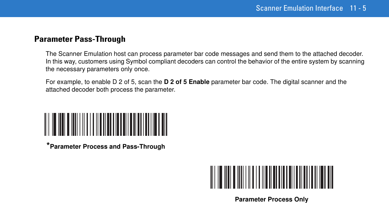Scanner Emulation Interface 11 - 5Parameter Pass-ThroughThe Scanner Emulation host can process parameter bar code messages and send them to the attached decoder. In this way, customers using Symbol compliant decoders can control the behavior of the entire system by scanning the necessary parameters only once. For example, to enable D 2 of 5, scan the D 2 of 5 Enable parameter bar code. The digital scanner and the attached decoder both process the parameter.*Parameter Process and Pass-ThroughParameter Process Only 