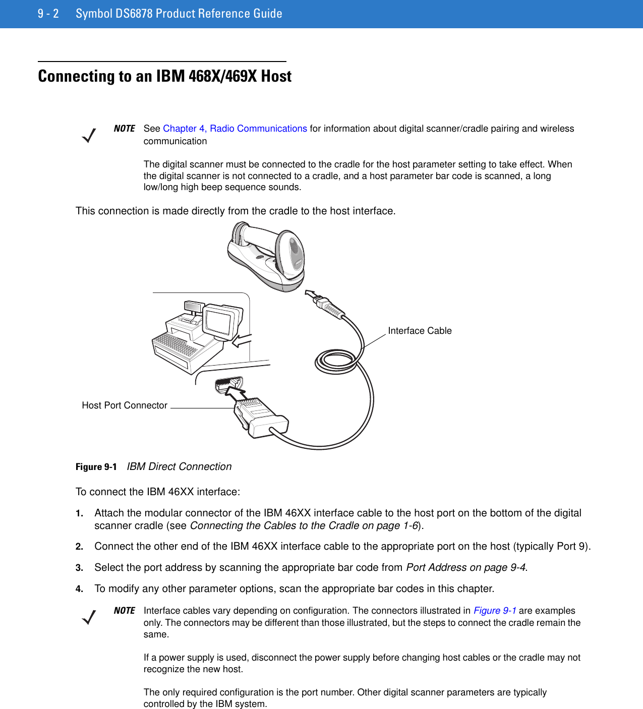 9 - 2 Symbol DS6878 Product Reference GuideConnecting to an IBM 468X/469X HostThis connection is made directly from the cradle to the host interface.Figure 9-1    IBM Direct ConnectionTo connect the IBM 46XX interface:1. Attach the modular connector of the IBM 46XX interface cable to the host port on the bottom of the digital scanner cradle (see Connecting the Cables to the Cradle on page 1-6).2. Connect the other end of the IBM 46XX interface cable to the appropriate port on the host (typically Port 9).3. Select the port address by scanning the appropriate bar code from Port Address on page 9-4.4. To modify any other parameter options, scan the appropriate bar codes in this chapter.NOTE See Chapter 4, Radio Communications for information about digital scanner/cradle pairing and wireless communicationThe digital scanner must be connected to the cradle for the host parameter setting to take effect. When the digital scanner is not connected to a cradle, and a host parameter bar code is scanned, a long low/long high beep sequence sounds.Host Port ConnectorInterface CableNOTE Interface cables vary depending on configuration. The connectors illustrated in Figure 9-1 are examples only. The connectors may be different than those illustrated, but the steps to connect the cradle remain the same.If a power supply is used, disconnect the power supply before changing host cables or the cradle may not recognize the new host.The only required configuration is the port number. Other digital scanner parameters are typically controlled by the IBM system.