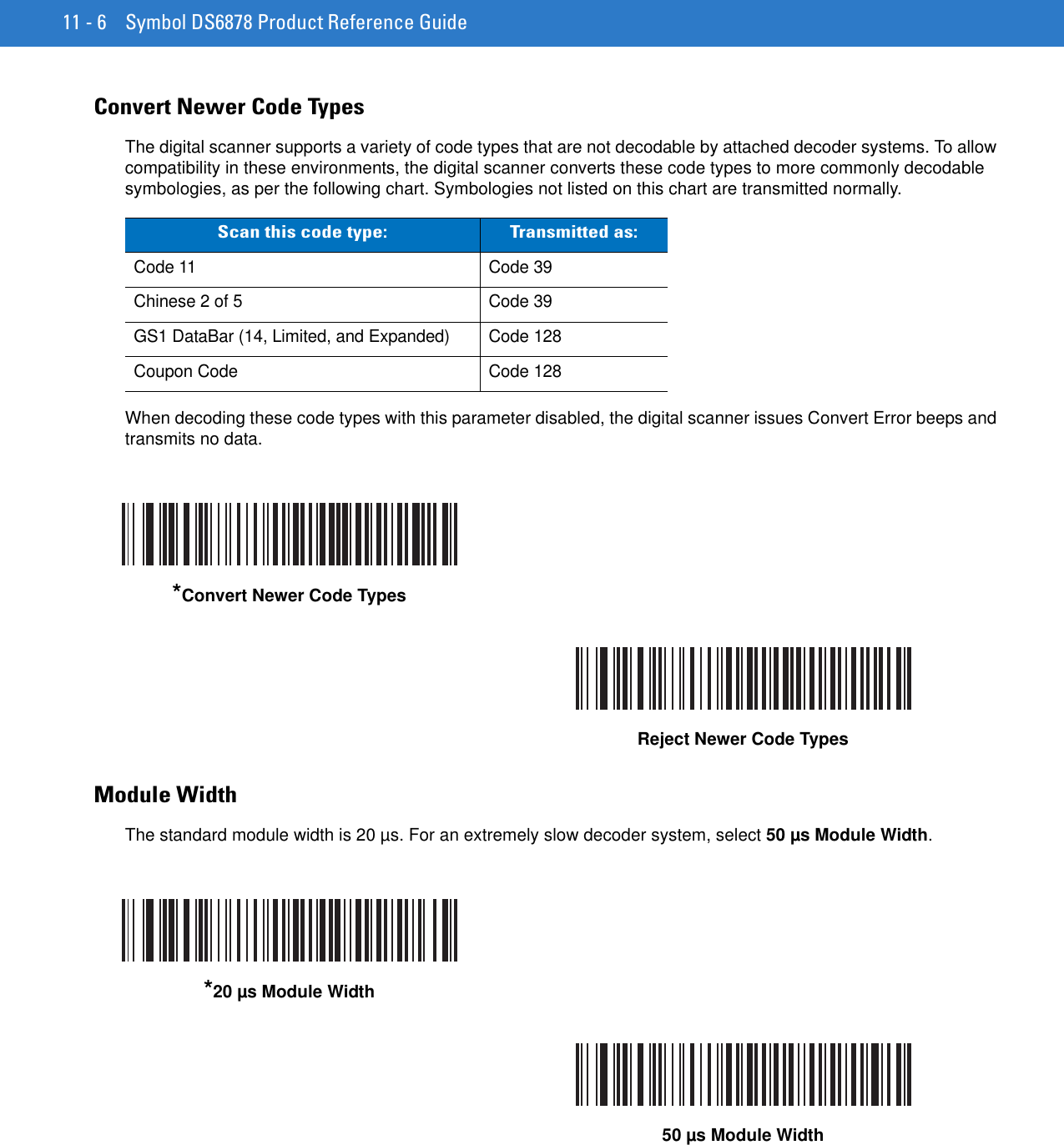 11 - 6 Symbol DS6878 Product Reference GuideConvert Newer Code TypesThe digital scanner supports a variety of code types that are not decodable by attached decoder systems. To allow compatibility in these environments, the digital scanner converts these code types to more commonly decodable symbologies, as per the following chart. Symbologies not listed on this chart are transmitted normally.When decoding these code types with this parameter disabled, the digital scanner issues Convert Error beeps and transmits no data.Module WidthThe standard module width is 20 µs. For an extremely slow decoder system, select 50 µs Module Width.Scan this code type: Transmitted as:Code 11 Code 39Chinese 2 of 5 Code 39GS1 DataBar (14, Limited, and Expanded) Code 128Coupon Code Code 128*Convert Newer Code TypesReject Newer Code Types*20 µs Module Width50 µs Module Width