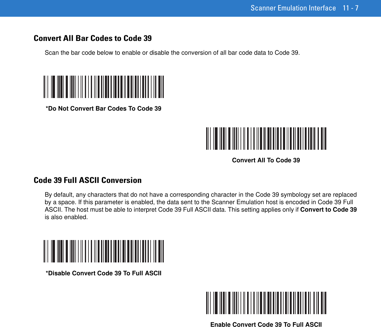 Scanner Emulation Interface 11 - 7Convert All Bar Codes to Code 39Scan the bar code below to enable or disable the conversion of all bar code data to Code 39.Code 39 Full ASCII ConversionBy default, any characters that do not have a corresponding character in the Code 39 symbology set are replaced by a space. If this parameter is enabled, the data sent to the Scanner Emulation host is encoded in Code 39 Full ASCII. The host must be able to interpret Code 39 Full ASCII data. This setting applies only if Convert to Code 39 is also enabled.*Do Not Convert Bar Codes To Code 39Convert All To Code 39*Disable Convert Code 39 To Full ASCIIEnable Convert Code 39 To Full ASCII