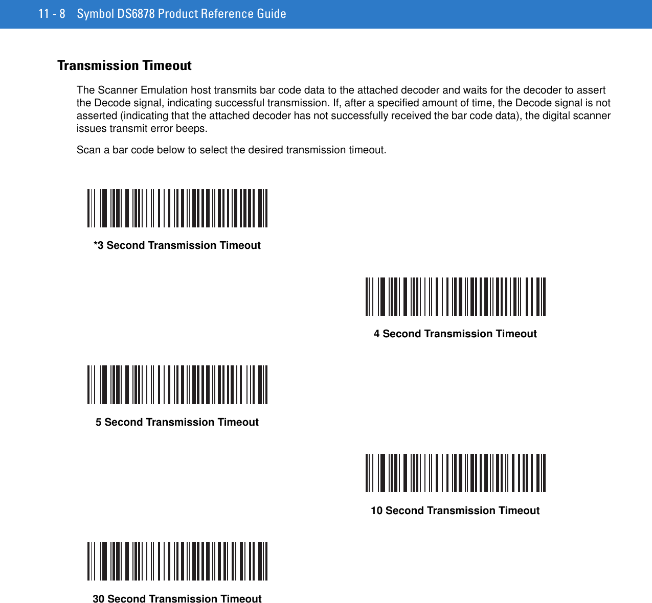 11 - 8 Symbol DS6878 Product Reference GuideTransmission TimeoutThe Scanner Emulation host transmits bar code data to the attached decoder and waits for the decoder to assert the Decode signal, indicating successful transmission. If, after a specified amount of time, the Decode signal is not asserted (indicating that the attached decoder has not successfully received the bar code data), the digital scanner issues transmit error beeps. Scan a bar code below to select the desired transmission timeout.*3 Second Transmission Timeout4 Second Transmission Timeout5 Second Transmission Timeout10 Second Transmission Timeout30 Second Transmission Timeout