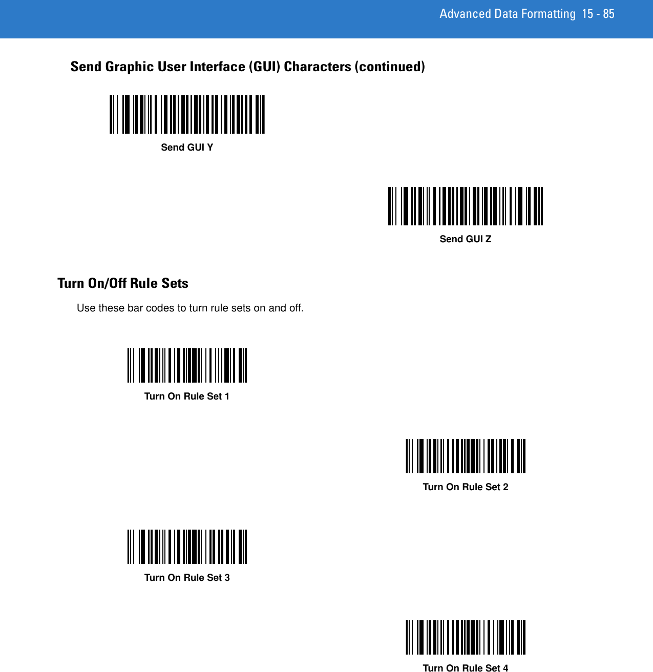 Advanced Data Formatting 15 - 85Turn On/Off Rule SetsUse these bar codes to turn rule sets on and off.Send Graphic User Interface (GUI) Characters (continued)Send GUI YSend GUI ZTurn On Rule Set 1Turn On Rule Set 2Turn On Rule Set 3Turn On Rule Set 4