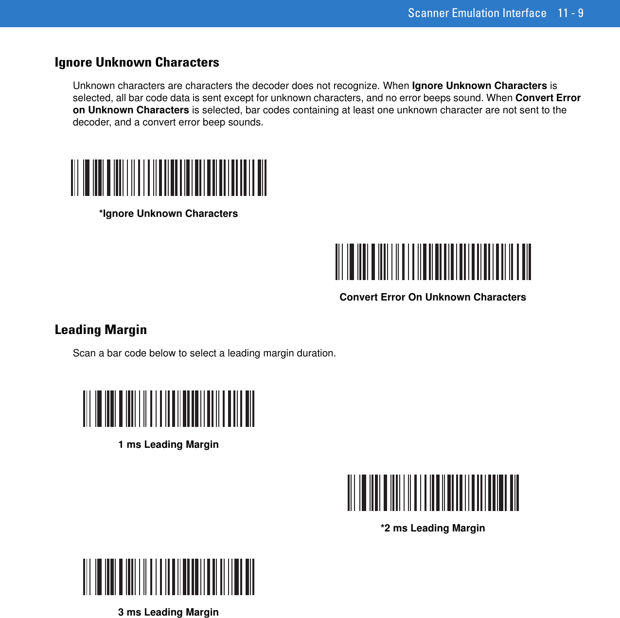 Scanner Emulation Interface 11 - 9Ignore Unknown CharactersUnknown characters are characters the decoder does not recognize. When Ignore Unknown Characters is selected, all bar code data is sent except for unknown characters, and no error beeps sound. When Convert Error on Unknown Characters is selected, bar codes containing at least one unknown character are not sent to the decoder, and a convert error beep sounds.Leading MarginScan a bar code below to select a leading margin duration.*Ignore Unknown CharactersConvert Error On Unknown Characters1 ms Leading Margin*2 ms Leading Margin3 ms Leading Margin