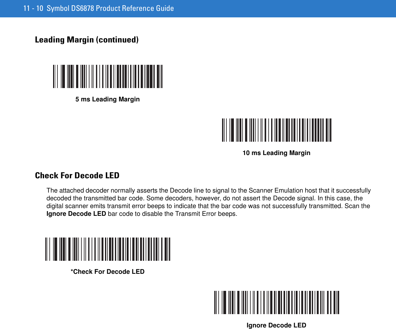 11 - 10 Symbol DS6878 Product Reference GuideLeading Margin (continued)Check For Decode LEDThe attached decoder normally asserts the Decode line to signal to the Scanner Emulation host that it successfully decoded the transmitted bar code. Some decoders, however, do not assert the Decode signal. In this case, the digital scanner emits transmit error beeps to indicate that the bar code was not successfully transmitted. Scan the Ignore Decode LED bar code to disable the Transmit Error beeps.5 ms Leading Margin10 ms Leading Margin*Check For Decode LEDIgnore Decode LED