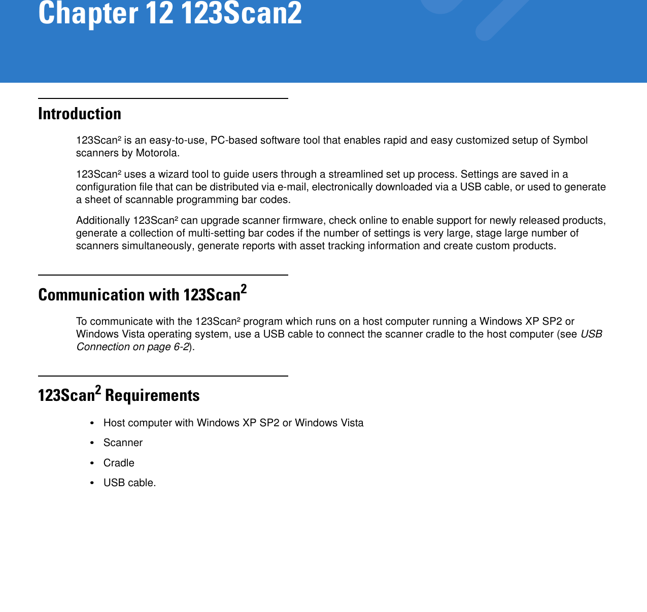 Chapter 12 123Scan2Introduction123Scan² is an easy-to-use, PC-based software tool that enables rapid and easy customized setup of Symbol scanners by Motorola.123Scan² uses a wizard tool to guide users through a streamlined set up process. Settings are saved in a configuration file that can be distributed via e-mail, electronically downloaded via a USB cable, or used to generate a sheet of scannable programming bar codes.Additionally 123Scan² can upgrade scanner firmware, check online to enable support for newly released products, generate a collection of multi-setting bar codes if the number of settings is very large, stage large number of scanners simultaneously, generate reports with asset tracking information and create custom products.Communication with 123Scan2To communicate with the 123Scan² program which runs on a host computer running a Windows XP SP2 or Windows Vista operating system, use a USB cable to connect the scanner cradle to the host computer (see USB Connection on page 6-2).123Scan2 Requirements•Host computer with Windows XP SP2 or Windows Vista•Scanner•Cradle•USB cable.