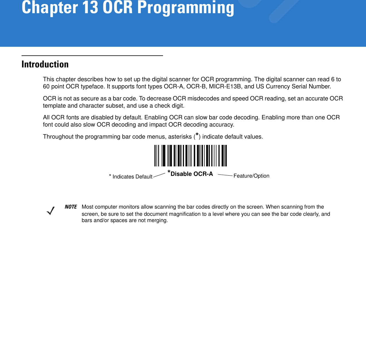 Chapter 13 OCR ProgrammingIntroductionThis chapter describes how to set up the digital scanner for OCR programming. The digital scanner can read 6 to 60 point OCR typeface. It supports font types OCR-A, OCR-B, MICR-E13B, and US Currency Serial Number.OCR is not as secure as a bar code. To decrease OCR misdecodes and speed OCR reading, set an accurate OCR template and character subset, and use a check digit.All OCR fonts are disabled by default. Enabling OCR can slow bar code decoding. Enabling more than one OCR font could also slow OCR decoding and impact OCR decoding accuracy.Throughout the programming bar code menus, asterisks (*) indicate default values.*Disable OCR-A Feature/Option* Indicates DefaultNOTE Most computer monitors allow scanning the bar codes directly on the screen. When scanning from the screen, be sure to set the document magnification to a level where you can see the bar code clearly, and bars and/or spaces are not merging.